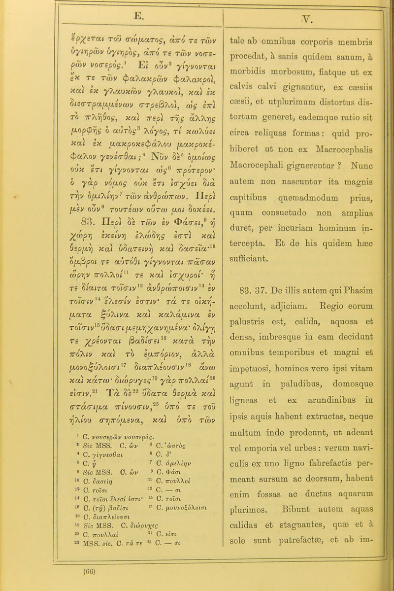 spX^Tui TOO a-dixaros, oltto rs twv uyiTjpiov uyififog, oltto re rSyv vo<re- pCov voa-spos.^ E) ouv^ yiyvovrai e« rs tCov (^oKaxpCov (paXaxpol, xa) sx yXaux/ov yXaoxo], xai sx ^is<rTpa^y.svcov (rrps^Xoi, wg stt* TO TrXvj^ot,-, xai irsp) Tr\g aXXrjg [J.op<prig 0 auTog^ T^oyog, rl xaiXOst xa.) sx ^axpoxsi^oLhoD {xaxpoxs- t^oLXov ysvsa-Qai;* Nuu Ss^ ofjLoiwg oux sTi ylyvQVTCLi cog^ TrporepoV 0 yap v6fx.og oux sri i(r^u£i S/a rr^v o^jX/tjv^ tcuv dvBpwTrwv. Usp) [xsu ouu^ TovTscou ouTo) [xoi ^oxisi, 83. Usp] 'Xwpt] sxslvrj eAaj^Tj^ ecrr) xa) Ssp[X7} xa) v^aTsiVT) xa) 8a(rs?a*^ OjajSpoi rs auroQi ylyvovrai 7rS.(rav aiprjv TToAAoj re xa) \(r^upoi' vj rs 8laira ro7(riv^^ a.vQp(07roi(riv^^ ev ro7(T'<i/''' sTiscrlv strriv' tol tb o\xri- [xara ^uXiva xa) xaXd^iva sv Tol(riv^^u^a(ri jasjOLTj^avi^jasm oT^lyr] rs ^psovrai ^a^i(rsi^^ xard rrjv ■KOkiv xa) TO sfXTTopiov, aXkd [xovo^uXoKTi^'^ 8<a7rAsou«r/^'dvo) xa) xdrci) - ^uopuysg^^ yap TroAAa/^ sifTiv.^' To. 8s^^ u^ara Qsp^xd xa) (TTaa-iixa ttivooo-iv, utto ts tou ri'hioo (rrjTroixsva, xa) utto tS)U ' C. vovmpHv vovdepog. » Sic MSS. 0. ibv ' C'divros * C. yiyveaOai » 0. 5' ^ C. y '' G. a(itKir)v « Bic MSS. 0. b)v 9 0. *a(n '° C. Saadi)  0. 7roi;X\ot 0. C. C. Toifft s'Xefr/ firrf '° C. rotffi '® 0. (ry) /3a5itri C. fiovvo^iXoim C. Siaiv'Kdovai > Sic MSS. 0. Siuipvxee C. TTOi^Wai =' C. ftVi  MSS. sic. G. TO. TS  C. — (Tt tale ab omnibus corporis membris procedat, h, sanis quidem sanum, a, morbidis morbosum, fiatque ut ex calvis calvi gignantur^ ex csesiis cassiij et utplurimum distortus dis- tortum generet, eademque ratio sit circa reliquas formas: quid pro- biberet ut non ex Macrocephalis Macrocepbali gignerentur ? Nunc autem non nascuntur ita magnis capitibus quenaadmodum prius, quum consuetude non amplius duret, per incuriam bominum in- tercepta. Et de bis quidem b^c suflBciant. 83. 37. De illis autem qui Pbasim accolunt, adjiciam, Regio eorum palustris est, cabda, aquosa et densa, imbresque in earn decidunt omnibus temporibus et magni et impetuosi, homines vero ipsi vitam agunt in paludibus, domosque lisrneas et ex arundinibus in ipsis aquis babent extructas, neque multum inde prodeunt, ut adeant vel emporia vel urbes : verum navi- cuHs ex uno b'gno fabrefactis per- meant sursum ac deorsum, babent enim fossas ac ductus aquarum plurimos. Bibunt autem aquas calidas et stagnantes, qute et a sole sunt putrefactte, et ab im-