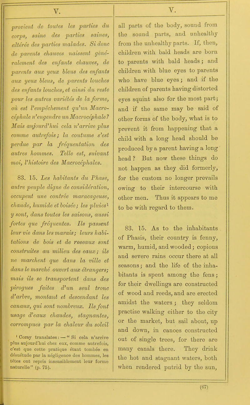 provi'ent de toiifes les parties dio corps, saine des parties saines, nlteree des parties malades. 8i done de parents chaxoves naissent gene- ralement des enfants chauves, de parents axix yeux ileus des enfants aux yeux bleus, de parents louch.es des enfants hitches, et ainsi dit reste pour les autres vanetes de la forme, oil est Vempechement qio'xm Maero- cephale n'engendre unMacrocephale ? Mais aujourd'hui cela n'arrive plus comme autrefois; la coutume s'est perdue par la freqioentation des autres homines. Telle est, suivant nioi, I'histoire des Macrocephales. 83. 15. Les hahitants du Phase, autre peuple digne de consideration, occupent une contree maracageuse, chaude, humide et boisee; les pluies'^ y sont, dans toutes les saisons, aussi fortes que frequentes. lis passent leur vie dans les marais; leurs habi- tations de bois et de roseaux sont construites au milieu des eaux; ils ne marchent que dans la ville et dans le marche ouvert aux Strangers; mais ils se transportent dans des pirogues faites d'un seul tronc d'arbre, montant et descendant les canaux, qui sont nombreux. lis font usage d'eaux chaudes, stagnantes, corrompues par la chaleur du soleil ' Coray translates : — Si cela n'arrive plus aujourd'hui chez eux, comme autrefois, c'est que cette pratique etant tomb^e en desuetude par la negligence des hommes, les t^tos ont repris insensiblement lour forme naturelle (p. 75). all parts of the body, sound from the sound parts, and unhealthy from the unhealthy parts. If, then, children with bald heads are born to parents with bald heads; and children with blue eyes to parents who have blue eyes; and if the children of parents having distorted eyes squint also for the most part; and if the same may be said of other forms of the body, what is to prevent it from happening that a child with a long head should be produced by a parent having a long head ? But now these things do not happen as they did formerly, for the custom no longer prevails owing to their intercourse with other men. Thus it appears to me to be with regard to them. 83. 15. As to the inhabitants of Phasis, their country is fenny, warm^ humid, and wooded; copious and severe rains occur there at all seasons; and the life of the inha- bitants is spent among the fens; for their dwellings are constructed of wood and reeds, and are erected amidst the waters ; they seldom practise walking either to the city or the mai-ket, but sail about, up and down, in canoes constructed out of single trees, for there are many canals there. They drink the hot and stagnant waters, both when rendered putrid by the sun.