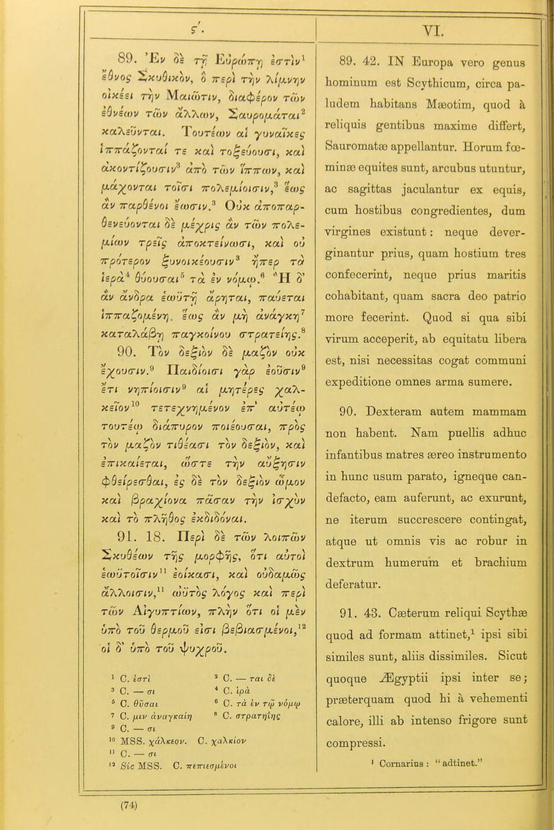 89. 'Ev 8s rfi EufxoTTri sQvog SiXvSixov, 0 yrsp] tt]v 7^l^vr}v olxisi Tr]v MatuiTiv, 3<a<$)ipov t<7ji/ sQvecDV rCov o.X'Kmv, Saupo^ara/^ xoKsuvrai. Tqutbcov clX yuvalxsg iTnra^ovTa.1 ts xa.) To^s6ou(ri, xa.) dxourl^ou<riv^ (xtto tcov ttttcuv, xai ^oc^ovToti Toi<Ti TToXsixloia-iv,^ £(og av TTotp&evoi %(o(riv.^ Oux diroTrap- QsvsvQvroLi jai^pij dv rSiv Tro'Xe- fxiwv rpiig diroxTsluwcrL, xa.) ou TTpoTspov ^uvoixioufTiv^ TjTrsp rd ispa tjvov(rar ra £V vojxu). ti 6 dv dv^pot icouTyj dpi^Tai, Travsroii iTnra^op.ivri. scog dv [jlt] dvdyxr]^ xaToCKd^ji T^cty^olvou (TTpaTsirig} 90. Tov Zs^iQV [Jt.a^ov oux £^ov(riv.^ Uai^ioKn ydp £ou(riv^ £T< VTjTrloKTiv^ al [xrjTip£g X^^~ ~ in / y t t f XSlOV T£T£^V7}IJ.£V0V STT aUT£(X> rourstp ^idTTUpov Troisoixrai, Trpog Tov [xa^QV TiQiota-i tov hs^iov, xai £7nxa.l£Ta,t, (0(rT£ Tr]V au^rjfriv (pBsipsfrQat, sg 8s rov Ss^iov w^ov xou ^pa^iova. 7rd<rav rrjv ](r^vv xai TO TrArjSo^ Bxdi^ovat, 91. 18. IIspi 8s TU)V 7\.oi7rS)V 'S/XuQswv Trig f/.op(prjg, or* auro) £a)uTo7(nv^^ lolxatri, xa) ou^a[xS)g dWoimv,^^ (viirog Koyog xa) tts^) T(ov AlyuTTTicov, ttA^v or/ ol y.£V vTTo TOO QspfjLou sla-i ili£ldia(ry.£Voi,^^ ol 8' UTTO Tod i\lU-^pOV. 1 0. £<Tri 3 C. — (TI « 0. evaai 1 0. liiv avajKait) » C. — (T( MSS. x«^'f'<'i'. C. X'^^''  C. — <n  8ic MSS. C. TnTTKcTnevoi ' C. — rat Si * 0. ipa. * C. ra 61/ r(p vojit^ ' C. OTpaTifirjQ VI. 89. 42. IN Europa vero genus hominum est Scythicum, circa pa- liidem habitans MEeotim, quod ^ reliquis gentibus maxime diflfert, Sauromatao appellantur. Horum f oe- minse equites sunt, arcubus utuntur, ac sagittas jaculantur ex equis, cum hostibus congredientes, dum virgines existunt: neque dever- ginantur prius, quam hostium tres confecerint, neque prius maritis cohabitant, quam sacra deo patrio more fecerint. Quod si qua sibi virum acceperit, ab equitatu libera est, nisi necessitas cogat communi expeditione omnes arma sum ere. 90. Dexteram autem mammam non habent. Nam puellis adhuc infantibus matres sereo instrumento in hunc usum parato, igneque can- defacto, eam auferunt, ac exurunt, ne iterum succrescere contingat, atque ut omnis vis ac robur in dextrum humerura et brachium deferatur. 91. 43. Cseterum reliqui Scythas quod ad formam attinet/ ipsi sibi similes sunt, aliis dissimiles. Sicut quoque ^gyptii ipsi inter se; prseterquam quod hi a vehementi calore, illi ab intense frigore sunt compi'essi. ' Cornarins :  adtinet.