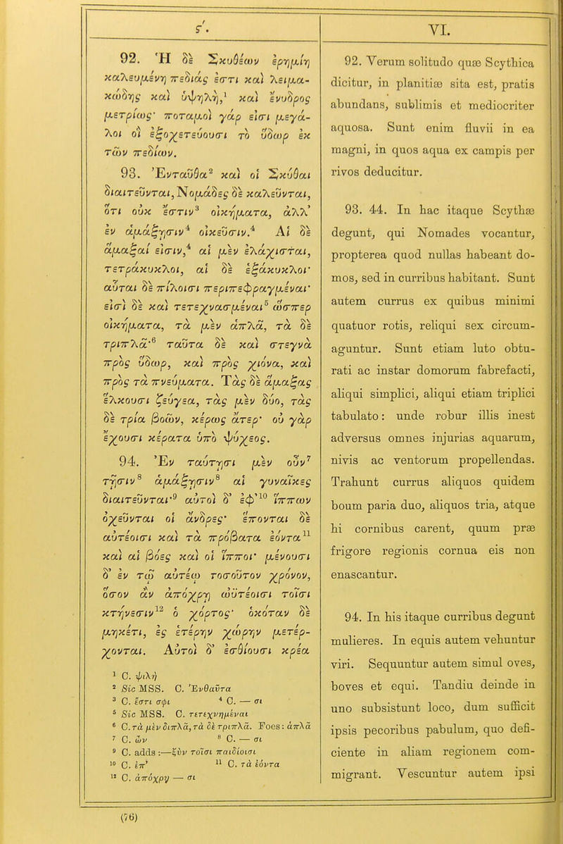 92. 'H 8s Zx^Qecov sprj^irj xaXso/xevr} Trs^iag eo-ri xoti Asijaa- xco^Tjg xai uxl/T^Ar),^ xa) hulpog fj.£Tpuog- TTorajao) yap sWi [xsya- Ao; ol e^o^sTsuovcri to v^wp ex 93. 'EvrauQa'^ xcti ot !§xu5a< Sia/T£uvTa<, NojaaSsj 8s xaT^svvrai, oTi oux sa-Tiv^ olxriixaroL, oO\X h dy.a^Yja-iv'^ olx£u<riv.* At 8s a[j.a^ai sieriv/ at [xev s'Xa^Krfa.i, rsTpdxuxXoi, at 8s e^dxuxXoi' auTCLi 8s ttIj^okti 7rspi7r£<ppay[j.£V(xi' s*o< 8s xa) TSTs^voLO'fj.ivai^ uxnrep o]xT]^a.r(x, TO. [xlv d.ir'Kd, rd 8s Tpi7r7\.d'^ raura. 8s xa) (TTsyvd. TTpog u^cop, xoCi irpog ^lova., xou Trpog ra Trvsv^arct. Tag 8s dp.a^ag %7iX0U(ri ^svysoL, rag [x\u 8uo, Toig 8s rpia. jSocov, xspcog drsp' ou yd.p s^ovcri xipara utto y^Jv^sog. 94. 'Ev rauTTgo-i jasv o5v^ T7]0/v^ d[j.d.^rj(riv^ at yuvalxeg '^la.iTsvvroLi'^ auroi 8' s<^'^° iTrTrcov o^suvrai ol dv^psg' sTrovrai 8s auTsoio-i xa) rd irpo^aTO. sovto.^^ xa) at j3osj xa) ol '(ttttoi' ^Bvoutri 8' I ev Tio avTso) tocoutov ovov. o(rou dv dTTo^pji (outsokti roTcri ,12 ' xrr}vs(riv o ^opTog' oxorav 8s ^TjxsTi, sg kripTjV ^wpTjU [xsrsp- yovrai Auroi 8' e(rSlou(n xpsa 1 C. ^pl\Tj » 8ic MSS. C. 'BvOavra ^ C. ioTi (Tipi * C. — tri * Sic MSS. C. TtTtxvTiiJikvai ' C.rdi/u£v5i7rXa, rd 5irpnr\a. Foes:dTrXa ? C. (Lv 8 0. — ffi  C. adds :—^vv roiai waiSioiai C. £7r'  C. rd eovra  C. UTToxpy — VL 92. Verum solitude quas Scytliica dicitur, in planitiae sita est, pratis abundans, sublimis et mediocriter aquosa. Sunt enim fluvii in ea magni, in quos aqua ex campis per rivos deducitur. 93. 44. In hac itaque Scytlias degunt, qui Nomades vocantur, propterea quod nullas habeant do- mes, sed in curribus habitant. Sunt autem currus ex quibus minimi quatuor rotis, reliqui sex circum- aguntur. Sunt etiam luto obtu- rati ac instar domorum fabrefacti, aliqui simplici, aliqui etiam triplici tabulate: unde robur illis inest adversus omnes injurias aquarum, nivis ac ventorum propellendas. Trabunt currus aliquos quidem bourn paria duo, aliquos tria, atque hi cornibus carent, quum pree frigore regionis cornua eis non enascantur. 94. In his itaque curribus degunt mulieres. In equis autem vehuntur viri. Sequuntur autem simul oves, boves et equi. Tandiu deinde in uno subsistunt loco, dum sufficit ipsis pecoribus pabulum, quo defi- ciente in aliam regionem com- migrant. Yescuntur autem ipsi