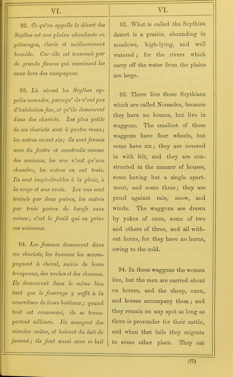 92. Oe qu'on appelle le desert des Scythes est une plaine abondante en paturages, elevee et medioerement Immide. Oar elle est traversee par de grands jleuves qxii emmenent les eatix hors des campagnes. 93. La vivent les Scytlies ap- peles nomades, parcequ' ils n'ontpas d'habitation fixe, et qti'ils demeurent dans des chariots. Les plus petits de ces chamois sont a quatre roues; les axitres en out six; ils sontfermes avec du feutre et construits comme des maisons, les uns n'ont qu'une chambre, les aiitres en ont trois. Us sont impenetrables a la pluie, a la neige et aux vents. Les uns sont traines par deux paires, les autres par trois paires de boeufs sans comes; c'est le froid gxd en prive ces animaux. 94. Les femmes demeurent dans ces chariots, les hommes les accom- pagnent a cheval, suivis de leurs troupeaux, des vaches et des chevaux. Ils demeurent dans le meme lieu tant que le fourrage y suffit a la noiirriture de leurs bestiaux ; quand tout est consomme, ils se trans- portent ailleurs. Ils mangent des viandes cuites, et boivent du lait de jument; ils font aussi avec ce lait 92. What is called the Scythian desert is a prairie^ abounding in meadows, high-lying, and well watered; for the rivers which carry off the water from the plains are large. 93. There live those Scythians which are called Nomades, because they have no houses, but live in waggons. The smallest of these waggons have four wheels, but some have six; they are covered in with felt, and they are con- structed in the manner of houses, some having but a single apart- ment, and some three; they are proof against rain, snow, and winds. The waggons are drawn by yokes of oxen, some of two and others of three, and all with- out horns, for they have no horns, owing to the cold. 94. In these waggons the women live, but the men are carried about on horses, and the sheep, oxen, and horses accompany them; and they remain on any spot as long as there is provender for their cattle, and when that fails they migrate to some other place. They eat