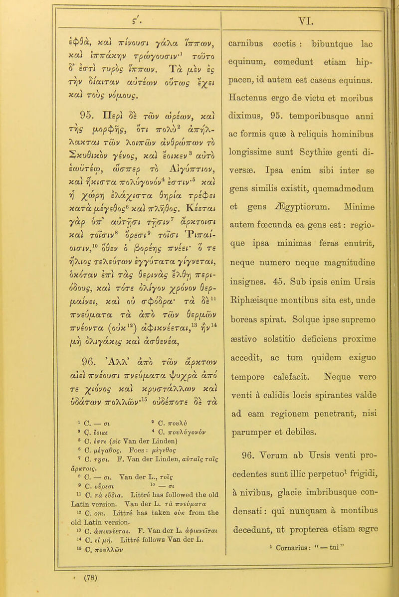 a(pQa, xa) Trlvoutri •yaAa iTTTrojv, xa) iTTTraxriv rpwyova-iv' rouTO s(rTi Tvpos iTTWdiv. 1 a fx.su eg TTjv WiaiTOLV auTewv ourcog ep^e/ xa) rovg vofxoug. T(ov cupscov, xai Trig fjiop<prig, ot< ttoXu^ airr{h- hoLxrcLi Tobv T^onrSiV dvSpa)7ra)v to S/XvQixov yevog, xou 'ioixsv^ auro ettJUTeio, (v(nrsp to AlyuTTTiov, xa.) rixKTTa 'xo'huyovov^ \(ttiv'^ xau 7) /JMpt] \'ha-yjk(TTa Qrjpia Tps(psi xaTa fx-sysSog^ xa) TrXriQog. Keeraj yap UTT aoT7](r< r^civ^ apxTOKri xa) To7(riv^ ops(ri^ toIo-i 'Vnral- oi(riv,^° oQsv 0 ^opsTjg TTvisr o ts rfkiog TsT^svTOiV syyuTaTa ylyusTai, oxorav S7r) Tag Qspivag 'ixQ-r] irepi- oZoxjg, xai tots oT^iyov ^povov Bsp- jxalvBi, xa) ou (r(pQ^pa' to. Se^' TrvsvfJLaTa tol oltto tiov Qsp[j.S)V TvvBOVTa \o\}x ^ acpixvesTai, 7]V fjLTj oT^iyaxig xai a<rSsvea, 96. 'AAA' oltto tCov apxTcov aU) xvioiKTi TTveUjaara \|/up^pa ctTro TS ^lovog xa) xputTTOk'Kwv xai u^aTcov TToAAcoV^^ ou^sttots Oa to. ' C. (Tl * C. TTOvXv * Q. tOlKS * C. TTOvXvyovov * C. 6<rrt (sic Van der Linden) ' C. fikyaOog. Foes : fikyeOog ' C. Tf/ai. F. Van der Linden, avralg toIq apKToig. ^ C. — (Tl. Van der L., toIq » C. ovptai 1° — (Tl 0. TO. ivdia. Littre has followed the old Latin version. Van der L. rd irvivfiara  C. om. Littre has taken ovk from the old Latin version. C. airiKvuTai. P. Van der L. d^iKvtTrat C, £1 iif). Littre follows Van der L. C, irovKKSiv carnibus coctis : bibuntque lac equinum, comedunt etiam hip- pacen, id autem est caseus equinus. Hactenus ergo de victu et moribus diximus, 95. temporibusque anni ac formis qua9 tl reliquis bominibus longissime sunt Scythiaa genti di- vers83. Ipsa enim sibi inter se gens similis existit, quemadmodum et gens ^gyptiorum. Minime autem foecunda ea gens est: regio- que ipsa minimas feras enutrit, neque numero neque magnitudine insignes. 45. Sub ipsis enim Ursis Ripbseisque montibus sita est, unde boreas spirat. Solque ipse supremo asstivo solstitio deficiens proximo accedit, ac tum quidem exiguo tempore calefacit, Neque vero venti a calidis locis spirantes valde ad eam regionem penetrant, nisi parumper et debiles. 96. Verum ab Ursis venti pro- cedentes sunt illic perpetuo^ frigidi, a nivibus, glacie imbribusque con- densati: qui nunquam a montibus decedunt, ut propterea etiam ^gre * Cornarius:  — tni