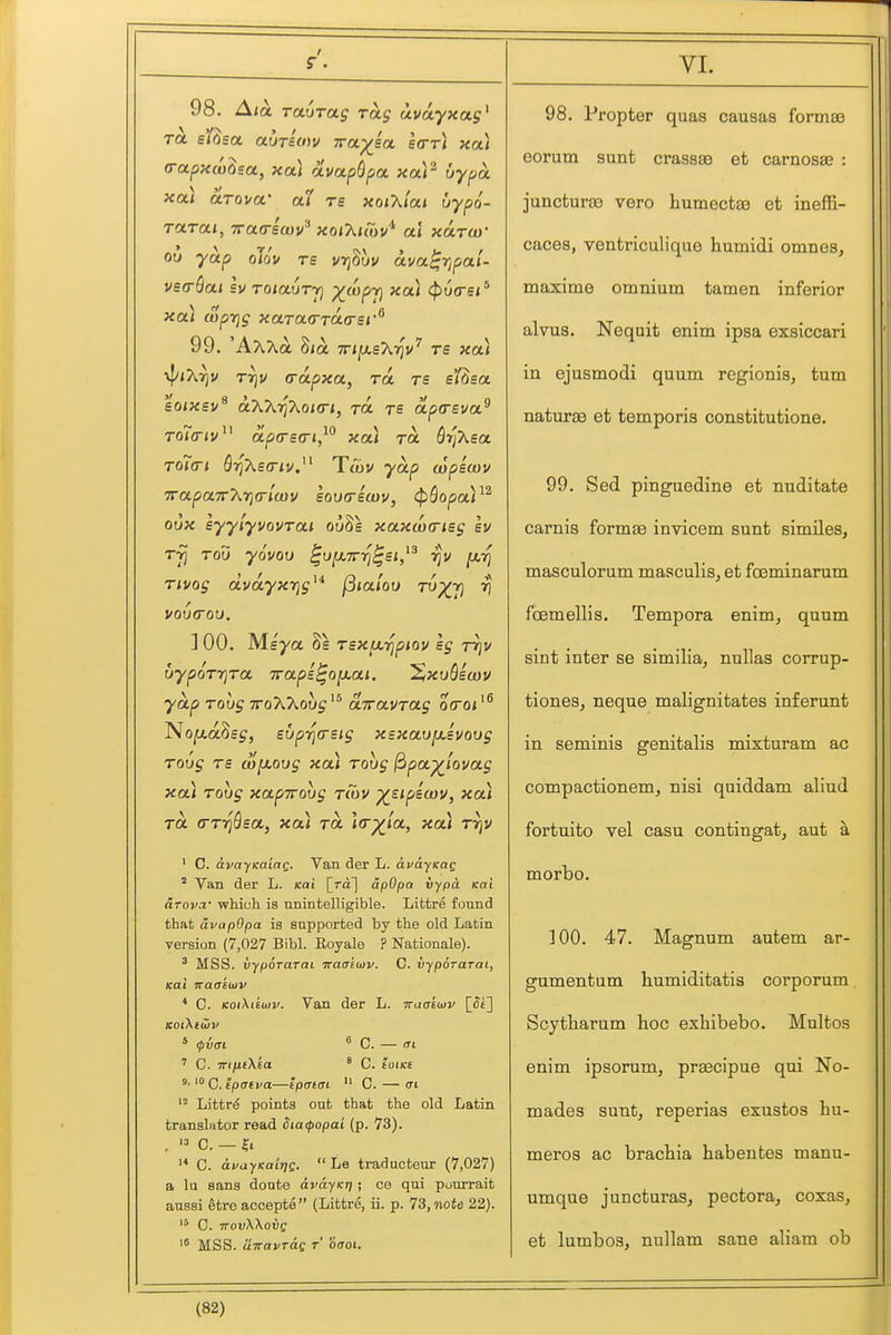 r. 98. Ala Ta.()Tag rag uvayxag^ (rapxco^sa, xa] avapQpa, xa)^ by pa xai arova- a7 re xoiT^iai uypo- Tctrai, TTaa-ecov'-* xoiXuov'^ al xoltw 01) yap oTov rs vtjSuv ava^rjpal- vsa-Qat sv roiadrj] X'^Pt) <f>y(rs** xa\ wprjg xaTaa-raasi''^ 99. 'AxXa Sia TrijaeATjv' rs xa) •^i2.rjv rr]u (rapxa, ra re e'/^sa 'ioixsv'^ oKKrihoKn, tol re apasva.^ 11 irt \ \ Toicriv ' apa-BG-i, xai to. dijXsa. To7(ri S7]A£0-<v. Ttt)V yap wpicov TrapaTrXTjcrlayv loua-icDV, ^^opoA^^ oux lyyiyvovrai ouSs xaxdicrieg Iv Tji ToO yovoD ^ufXTrrj^si,^^ rju ^-fj Tivog duayxrjg^* j3<a/ou TO)(y} rj ] 00. Msya 8s TsxtxripKiV Ig Trjv uypoTr)Ta Traps^ojxai. XxvQicov yap Tohg ttoAAouj'^ airavTag oVo*'® No^aSe^, supri(reig xsxavixivoug Toug rs a)[ji.ovg xa) rovg f^pa^lovag xa) Toug xapTToug t(ov ^sipscov, xa) TO. (TTT^Qsa, xa) ra la-^ia, xa) rrjv ' 0. avayKaiag. Van. der L. avdyxag ' Van der L. Kai \_Ta] apOpa vypa. Kai arovoi' which is unintelligible. Littre found that avapOpa is supported by the old Latin version (7,027 Bibl. Eoyale ? Nationale). MSS. vypoTarai ■Ka<jkuiv. C. vyporarai, Kai waaeu)V * C. KoiXtkojv. Van der L. waakiov [_Si'] KotXeiiiv * (pvai  C. — (Ti ' C. TTiyitfXea ° C. toiKe C. ipaiva—Ipaiai  C. — crt Litfcrd points out that the old Latin translator read 5ia(popai (p. 73). . C. — Hi- '* 0. dvayKaiTjg.  Le traducteur (7,027) a lu sans donte avayKri; ce qui pourrait aussi Streaccepte (Littre, ii. p. 73, note 22). '* C. TTovWovg MSS. airavTag t oaoi. VL 98. Propter quas causas formse eorum sunt crassae et carnosse : juncturas vero humectaB et ineffi- caces, ventriculique hutnidi omnes, maxime omnium tamen inferior alvus. Nequit enim ipsa exslccari in ejusmodi quum regionis, turn naturae et temporis constitutione. 99. Sed pinguedine et nuditate carnis formae invicem sunt similes, masculorum masculis, et fceminarum fcemellis. Tempora enim, quum sint inter se similia, nullas corrup- tiones, neque malignitates inferunt in seminis genitalis mixturam ac compactionem, nisi quiddam aliud fortuito vel casu contingat, aut a morbo. 100. 47. Magnum autem ar- gumentum liumiditatis corporum Scytharum hoc exhibebo. Multos enim ipsorum, praecipue qui No- mades sunt, reperias exustos hu- meros ac bracbia habentes manu- umque juncturas, pectora, coxas, et lumbos, nullam sane aliam ob