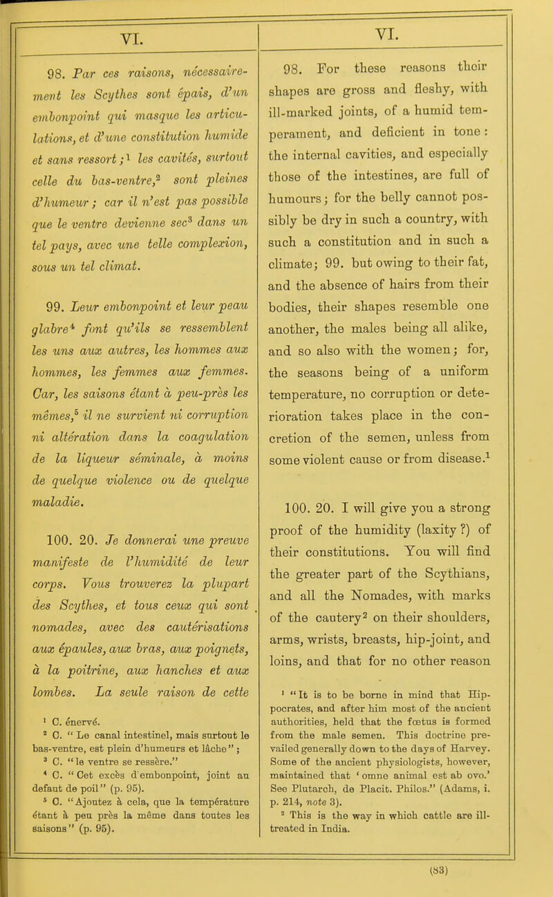 98. Par ces raisons, necessaire- vievt les Scythes sont epais, d'un emhonpoint qui masque les articu- lations, et d'une constitution humide et sans ressort les cavites, surtout celle du bas-ventre,^ sont pleines d'Jmmeur ; car il n'est pas possible que le ventre devienne sec* dans un tel pays, avec une telle complexion, sous un tel climat. 99. Leior embonpoint et leur peau glabre^ font qu'ils se ressemblent les uns aux autres, les hommes aux hommes, les femmes aux femmes. Car, les saisons etant a peu-pres les memes,^ il ne survient ni corruption ni alteration dans la coagulation de la liqueur seminale, a moins de quelque violence ou de quelque maladie. 100. 20. Je donnerai une preuve manifeste de I'humidite de leur corps. Vous trouverez la plupart des Scythes, et tous ceux qui sont nomades, avec des cauterisations aux epaules, aux bras, aux poignets, a la poitrine, aux hanches et aux lombes. La seule raison de cette ' C. enervd. ^ 0.  Le canal intestinel, mais snrtont le bas-ventre, est plain d'humeurs et \kche ;  C. le ventre se resa&re. * C.  Get excfes d'embonpoint, joint an defant de poll (p. 95). ' 0. Ajontez h cela, que la temp6ratnre ^tant h, pen pres la mSme dans tontes les saisons (p. 95). 98. For these reasons their shapes are gross and fleshy, with ill-marked joints, of a humid tem- perament, and deficient in tone: the internal cavities, and especially those of the intestines, are full of humours; for the belly cannot pos- sibly be dry in such a country, with such a constitution and in such a climate; 99. but owing to their fat, and the absence of hairs from their bodies, their shapes resemble one another, the males being all alike, and so also with the women; for, the seasons being of a uniform temperature, no corruption or dete- rioration takes place in the con- cretion of the semen, unless from some violent cause or from disease.^ 100. 20. I will give you a strong proof of the humidity (laxity ?) of their constitutions. Tou will find the greater part of the Scythians, and all the Nomades, with marks of the cautery^ on their shoulders, arms, wrists, breasts, hip-joint, and loins, and that for no other reason ■ It is to be bome in mind that Hip- pocrates, and after him most of the ancient authorities, held that the foetus is formed from the male semen. This doctrine pre- vailed generally down to the days of Harvey. Some of the ancient physiologists, however, maintained that ' omno animal est ab ovo.' See Plutarch, de Placit. Philos. (Adams, i. p. 214, note 3). ' This is the way in which cattle are ill- treated in India.