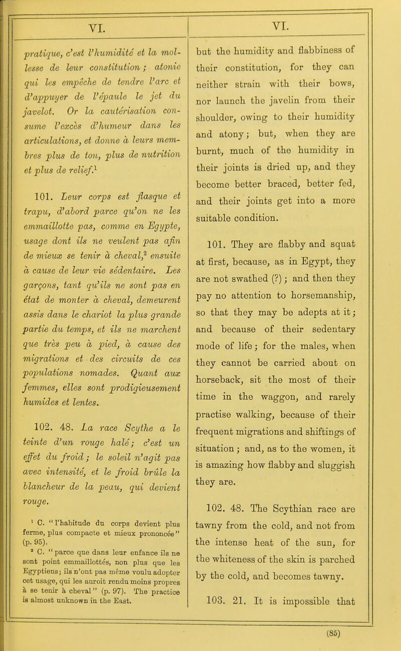 pratique, c'est I'humidite et la mol- lesse de letir constitution; atonie qui les empeche de tendre Vara et d'appuyer de I'epaule le jet du javelot. Or la cauterisation con- sicme Vexchs d'humeur dans les articulations, et donne a leurs mem- bres plus de ton, plus de nutrition et plus de relief} 101. Leior corps est flasque et trapu, d'abord parce qu'on ne les emmaillotte pas, comme en Egijpte, usage dont ils ne veulent pas afin de mieux se tenir a cheval,^ ensuite a cause de leur vie sedentaire. Les gargons, tant qu'ils ne sont pas en etat de monter a cheval, demeurent assis dans le chariot la plus grande partie du temps, et ils ne marchent que tres peu a pied, a cause des migrations et des circuits de ces populations nomades. Quant aux femmes, elles sont prodigieusement humides et lentes, 102. 48. La race Scythe a le teinte d'un rouge hale; c'est un effet du froid ; le soleil n'agit pas avec intensite, et le froid hrule la blancheur de la peau, qui devient rouge. ' C. I'habitude du corps devient plus fenne, plus compacte et mieux prononcee  (p. 95). ' C.  parce que dans leur enfance ils ne sont point emmaillottes, non plus que les Egyptiens; ils n'ont pas mcme vonlu adopter cet usage, qui les auroit rendu moins propres h, se tenir h cheval (p. 97). The practice is almost unknown in the East, but the humidity and flabbiness of their constitution, for they can neither strain with their bows, nor launch the javelin from their shoulder, owing to their humidity and atony; but, when they are burnt, much of the humidity in their joints is dried up, and they become better braced, better fed, and their joints get into a more suitable condition. 101. They are flabby and squat at first, because, as in Egypt, they are not swathed (?); and then they pay no attention to horsemanship, so that they may be adepts at it; and because of their sedentary mode of life; for the males, when they cannot be carried about on horsebact, sit the most of their time in the waggon, and rarely practise walking, because of their frequent migrations and shiftings of situation; and, as to the women, it is amazing how flabby and sluggish they are. 102. 48. The Scythian race are tawny from the cold, and not from the intense heat of the sun, for the whiteness of the skin is parched by the cold, and becomes tawny. 103. 21. It is impossible that