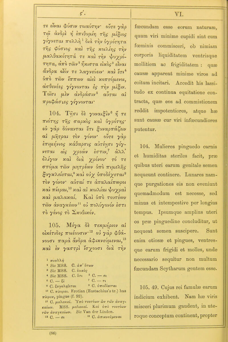 rs eTvai (p6<riv TOiaOrriv ovre yoip Tip av^pl ■jj sTTiQufxlrj TTis (xl^iog Trig (pvfTios xa) t% xoiAi'vjt; t^v ^OLXQaXOTTjTO. TS XOl TrjV i^u^po- Tijra, otTTO Ttov^ rixKTTa. s\xog^ slvai cLv^poL diov re T^ayvsusiv' xai srt^ UTTO TUiV ^TTTTWU oIe) XQTTTO^eVOl, OLO-Bsvisg yiyvovTOLi sg rrjv fxi^iv. T~ V '^'R'' c oi<r< j«,sy avoparriv uutoli ai '7rpo(pa.a-t,sg yiyi/ovrai' 104. TTiQTTig T7]g (Tapxog xou uypoTYjg' Oil yap Suvat/rat en ^uvapTrtx^siv at ^7\Tpa.i Tov youov ovts yap s7n[Mi^utog xaQapa-ig avrifia-i yly- VBTai (og ^pswv strrivj aXA* oXiyov xoA 8<a ^pouov ro rs (TTOfxa rSiV {xrjrpecov otto 7rij«,eA% ^uyx'ksUrai,^ xa) ou^ uTro^s^srai^ TOV yovov awra/ rs aTaXa'nroipoi xai Tr/spa/,^*' xoa ai xoiXlai \|/u^pa< xa) [xaXaxal. Kai utto tootscov Tuiv avayxiwv^^ ou TroXOyovov ItrTi TO ysvog to ^xuBixov. 105. Meya Se T£X[x,-^piov at olxsTi^sg TfoiEOiKTiv''^^ ou yap (^fla- vou<ri TrapoL av^pa a^ixvsv^Bvai,^^ xa\ Iv yatTTpi i(T-/0M(Ti 8<a r^v ' Sic MSS. C. dn-' orwi/ 3 Sic MSS. C. EOIKOC * Sic MSS. C. on * C. — (Tt 6 C. — ?t 7 C. — n 8 C. ^uyxXj/ttrai ' C. vwodcKirai 0. TtitipaL. Erotian (Eustacliius's tr.) has ir'upov, pingae (f. 92).  C. fiaXuKui. Ytto tovt'kov iiv tiHv avay. Kaiujv. MSS. fiaXaKaL. Kai inrb rounwv TUIV avayKaiuv. Sic Van der Linden. IS C. — <ri  0. auLKvivittvai foecundam esse eorum naturam, quum viri minime cupidi sint cum foeminis commisceri, ob nimiam corporis liquiditatem ventrisque mollifciem ac frigiditatem : quas causae apparent minime viros ad coitum incitari. Accedit his lassi- tude ex continua equitatione con- tracta, quae eos ad commistionem reddit impotentiores, atque ha3 sunt causae cur viri infcecundiores putentur. 104. Mulieres pinguedo camis et humiditas steriles facit, prae quibus uteri earum genitale semen nequeunt continere. Lunares nam- que purgationes eis non eveniunt quemadmodum est necesse, sed minus et intempestive per longius tempus. Ipsumque amplius uteri OS prae pinguedine concluditur, ut nequeat semen suscipere. Sunt enim otiosae et pingues, ventres- que earum frigidi et moUes, unde necessario sequitur non multum foecundam Scytbarum gentem esse. 105. 49. Cujus rei famulae earum indicium exbibent. Nam bse viris misceri plurimum gaudentj in ute- roque conceptum continent^ propter
