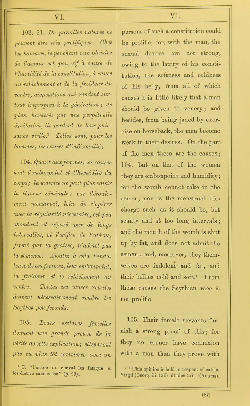103. 21. De pareilles natures ne peuvent etre tres prolijiques. Chez les kommes, lepenchant aux plaisirs de Vamour est peu vif a cause de I'humidite de la constitution, a cause du reldchement et de la froideur du ventre, dispositions qui rendent sur- tout impropres a la generation ; de plus, harasses par une peipettielle equitation, ils perdent de leur puis- sance virile} Telles sont, pour les hommes, les causes d'infecondite ; 104. Quant auxfemmes,ccs causes sont Vemhonpoint et I'humidite d,u corps ; la matrice ne peut plus saisir la liqueur seminale; car I'ecoule- ment menstrual, loin de s'operer avec la regularite necessaire, est peu dbondant et separe par de longs intervalles, et I'orifice de I'uterus, ferme par la graisse, n'admet pas la semence. Ajoutez a cela I'indo- lence de ees femmes, leur embonpoint, la froideur et le reldchement du ventre. Toutes ces causes reunies duivent necessairement rendre les Scythes peu feconds. 105. Leurs esclaves femelles donnent une grande preuve de la verite de cette explication; elles n'oni pas eu plus tot commerce avec un ' C. I'usage da cheval lea fatigue efc lea enerve aans cesse (p. 99). persons of such a constitution could be prolific, for, with the man, the sexual desires are not strong, owing to the laxity of his consti- tution, the softness and coldness of his belly, from all of which causes it is little likely that a man should be given to venery; and besides, from being jaded by exer- cise on horseback, the men become weak in their desires. On the part of the men these are the causes; 104. but on that of the women they are embonpoint and humidity; for the womb connot take in the semen, nor is the menstrual dis- charge such as it should be^ but scanty and at too long intervals; and the mouth of the womb is shut up by fat, and does not admit the semen ; and, moreover, they them- selves are indolent and fat, and their bellies cold and soft.^ From these causes the Scythian race is not prolific. 105. Their female servants fur- nish a strong proof of this; for they no sooner have connexion with a man than they prove with ' This opinion is held in respect of cattle. Virgil (Georg. iii. 13G) alludea toit(Adam8).
