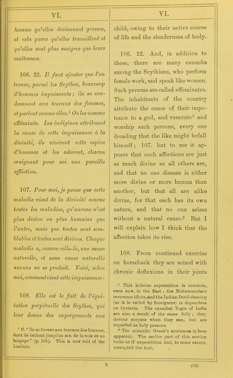 VI. homme qu'elles cleviennent grosses, et cela parce qu'elles travaillent et qit'elles sont plus maigres que leurs mattresses. 106. 22. II faiit ajouter que Von trouve, parmi les Scythes, beaucoup cl'hommes impuissants; Us se con- damnent mix travaiix des femmes, et parlent comme elles} On les nomme effemines. Les indigenes attrihuent la cause de cette impuissance a la divinite, Us venerent cette espece d'homines et les adorent, chacun craignant pour soi une pareille affliction. 107. Pour moi, je pense que cette maladie vient de la divinite comme toutes les maladies, qu'aucune n'est plus divine ou plus humaine que I'autre, mais que toutes sont sem- hlahles et toutes sont divines. Ghaque maladie a, comme celle-la,une cause naturelle, et sans cause naturelle aucune ne se produit. Void, selon moi, comment vient cette impuissance: 1 08. Elle est le fait de I'equi- tation perpetuelle des Scythes, qui leur donne des engorgements aux ' C.  lis se livrent aux travaux des femmes, doDt ils imitent jusqu'au son de la voix et au langnge (p. 101). This is now told of the Lnshaia. child, owiug to their active course of life and the slenderness of body. 106. 22. And, in addition to these, there are many eunuchs among the Scythians, who pei-form female work, and speak like women. Such persons are called effeminates. The inhabitants of the country attribute the cause of their impo- tence to a god, and venerate^ and worship such persons, every one dreading that tlie like might befall himself; 107. but to me it ap- pears that such affections are just as much divine as all others are, and that no one disease is either more divine or more human than another, but that all are alike divine, for that each has its own nature, and that no one arises without a natural cause,^ But I will explain how I think that the affection takes its rise. 108. From continued exercise on horseback they are seized with chronic deflnxions in their joints ^ This hideous superstition is common, even now, in the East ; the Mohammedans reverence idiots, and the Indian Devil-dancing (as it is called by foi'eigners) is dependent on hysteria. The cannibal Yogis of India are also a result of the same folly ; they devour corpses when they can, but are regarded as holy persons. ' The scientific Greek's acuteness is here apparent. The earlier part of this section loots as if superstition had, to some extent, corrupted the text. N
