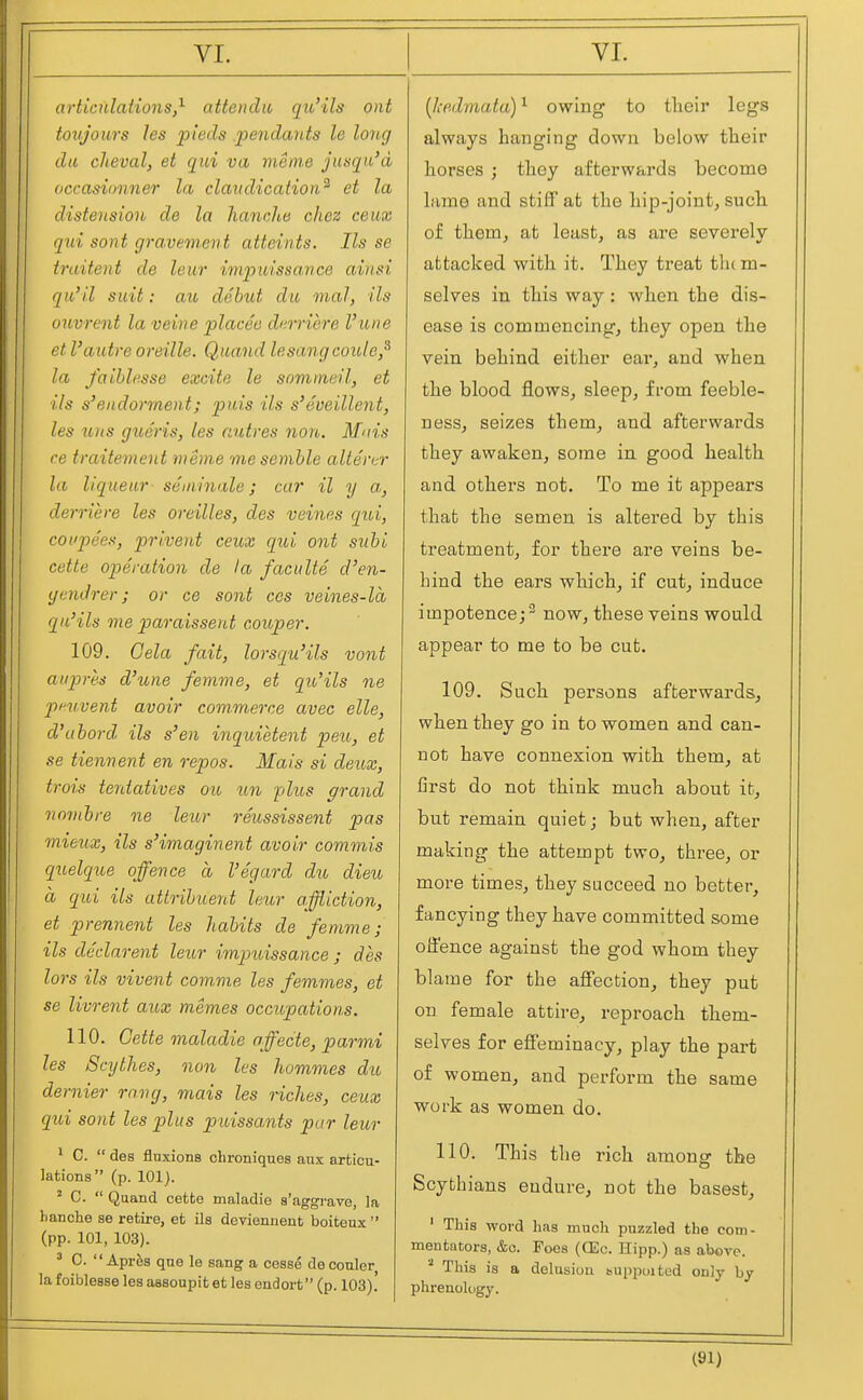 artiadations,^ attoulu qu'ils out toxijours les pteds j^eiulaiits le long da cheval, et qui va menre jimqu'd occasionner la claiuUcation^ et la distension de la lianclie chez ceux qui sont gravement atteints. lis se traitent de leur impuissa.vce ahisi qu'il suit: au debut du mal, ils ouvrent la veine placeo dfimere Vune et Vautre oreille. Quand lesangcoule,^ la faihlcsse excite le sommeil, et ils s'endormeiit; puis ils s'eveillent, les uns gioeris, les aiitres non. Mnis ce traitement nieme mesemble altercr la liqueur seminale; car il y a,, derriere les oreilles, des veines qui, covpees, privent ceux qui out suhi eette operation de la faculte d'en- gendrer; or ce sont ccs veines-la qu'ils me paraisseut coioper. 109. Gela fait, lorsqu'ils vont avpres d'une femme, et qu'ils ne pfuvent avoir commerce avec elle, d'uhord ils s'en inquietent peu, et se tiennent en repos. Mais si deux, trois teniatives ou un plus grand riombre ne leur reussissent pas mieux, ils s'imaginent avoir commis quelqite offence a I'egard du dieu d qui ils attrihuent leur affliction, et prennent les habits de femme; ils declarent leur impuissance ; des lors ils vivent comme les femmes, et se livrent aux memes occupation.s. 110. Gette maladie offecte, parmi les Scythes, non les hommes du dernier rang, mais les riches, ceux qui sont les plus puissants par leur ' C.  des fluxions chroniques aus articu- lations (p. 101). ^ C.  Qaand cette maladie s'aggrave, la hanche se retire, et ils deviennent boiteux  (pp. 101, 103). ^ C.  Aprfes que le sang a cesse deconler la foiblease les assoupit et les endort (p. 103). (lifidmataY owing to their legs always hanging down below their horses ; they afterwards become lame and stiff at the hip-joint^ such of them, at least, as are severely attacked with it. They treat them- selves in this way: when the dis- ease is commencing, they open the vein behind either ear, and when the blood flows, sleep, from feeble- ness, seizes them, and afterwards they awaken, some in good health and others not. To me it appears that the semen is altered by this treatment, for there are veins be- hind the ears which, if cut, induce impotence; - now, these veins would appear to me to be cut. 109. Such persons afterwards, when they go in to women and can- not have connexion with them, at first do not think much about it, but remain quiet; but when, after making the attempt two, three, or more times, they succeed no better, fancying they have committed some offence against the god whom they blame for the affection, they put on female attire, reproach them- selves for effeminacy, play the part of women, and perform the same work as women do. 110. This the rich among the Scythians endure, not the basest, ' This word has much puzzled the com- mentators, &o. Foes (CEc. Hipp.) as above. '■' This is a delusion supptiited only by phrenology.
