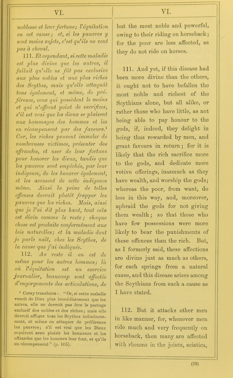 noblesse et len7- fortune; I'eqiiitation en est cause; et, si les pauvres y sont mains sujets, c'est qu'ils ne vont pas a cheval. 111. Et cependant, si cette maladie est plus divine que les autres, il falluit qu'elle ne fat pas exclusive aux -plus nobles et aux phis riches des Scythes, mais qu'elle attaqudt tous eyaletnent, et meme, de pre- ference, ceux qui possedent le moins et qui n'off rent point de sacrifices, s'il est vrai que les dieux se plaisent aux hommages des hommes el les en recompensent par des faveurs} Gar, les riches peuvent immoler de nombreuses victimes, presenter des of'randes, et user de leur fortune pour honorer les dieux, tandis que les paiovres sont empeches, par leur indigence, de les honor er egalement, et les accusent de cette indigence meme. Ainsi la peine de telles offenses devrait plutot frapper les pauvres que les riches. Mais, ainsi que je I'ai dit plus haut, tout cela est divin comme le reste; chnque chose est produite conformement aux lois naturelles; et la maladie dont je parle nait, chez les Scythes, de la cause que fai indiquee. 112. Au reste il en est de meme pour les autres hommes; la oil I'eqtdtation est un exercice Journalier, beaucoup sont affectes d'engorgements des articulations, de ' Coray translates : -  Or, si cette maladie venoit de Dieu plus immediatement que les autrea, elle ne devroit pas etre le partage exclasif des nobles et des riches; mais elle devroit affliger tous les Scythes indistincte. ment, et meme en attaquer de preference les pauvres; s'il est vrai que les Dieux re9oi7ent avec plaisir les honneurs et les offrandes que les hommps leur font, et qu'ils en recompensent (p. 105). but the most noble and powerful, owing to their riding on horseback; for the poor are less affectedj as they do not ride on horses. 111. And yet, if this disease had been more divine than the others, it ought not to have befallen the most noble and richest of the Scythians alone, but all alike, or rather those who have little, as not being able to pay honour to the gods, if, indeed, they delight in being thus rewarded by men, and grant favours in return; for it is likely that the rich sacrifice more to the gods, and dedicate more votive offerings, inasmuch as they have wealth, and worship the gods; whereas the poor, from want, do less in this way, and, moreover, upbraid the gods for not giving them wealth; so that those who have few possessions were more likely to bear the punishments of these offences than the rich. But, as I formerly said, these affections are divine just as much as others, for each springs from a natural cause, and this disease arises among the Scythians from such a cause as I have stated. 112. But it attacks other men in like manner, for, whenever men ride much and very frequently on horseback, then many are affected with rheums in the joints, sciatica.