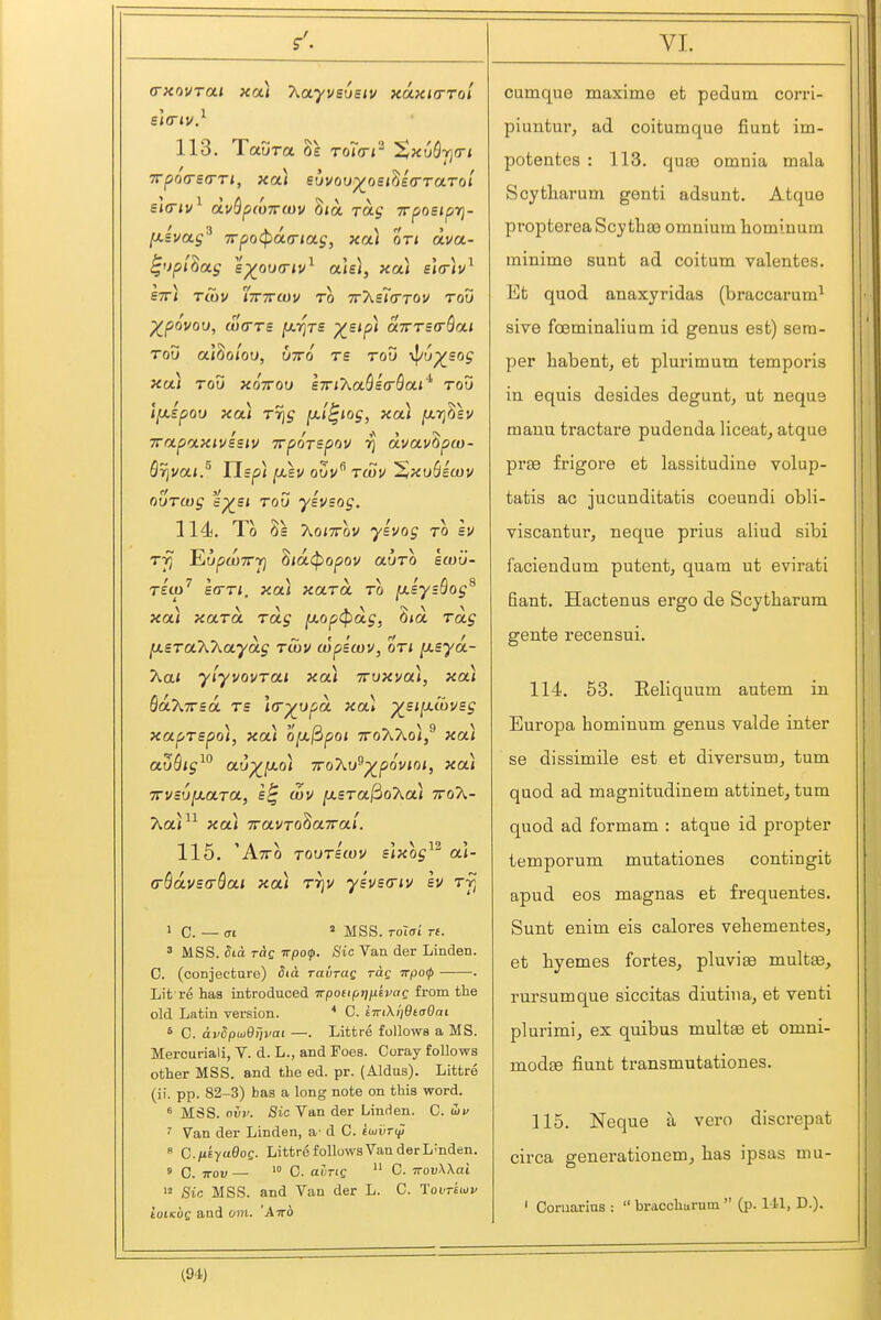 113. Taura Se TOi(ri^ '^xuSrim sltriv^ dvSfiWTTWv 8<a rag Trposiprj- [xivag^ 7rpo(pa(riag, xa.) on txva- ^'jp/Saj B-)(au<Tiv^ aiBi, xa) e\(r)v^ STTi TlOV ITTTTCUU TO TTXsKTTOV TOV ^povou, wcTTs [xrjTS )(^Bip) aTTTsa-Qai TOV al^oiou, UTTO T£ TOV \f/up^£OJ xa) Tou XQTTOU eTTiXaSicrSa* tou Ifxepoi) xa) Trig ^'^'^ [xrj^sv Trapaxivssiv TvpoTspov r] dvav^pw- Qrivai.^ lisp) jW,£V oSv twu 'XxuSicou ovTwg e^si ToU yivsog. 114. To 2s KoiTTov ylvog to sv Trj EyptoTTTf] ^id(popov auTO ecou- '7' V vv'flS Tsco sa-Ti. xai xaTa to [xsysoog xa) xaTOL Toig fxop<^oig, SiOt Tag IxsTaKkaydg twv wpiwv, oti ^syd- Xa< yiyvovTai xa) jruxva), xa) baXirid Ts ]<r^upd xa) ^sifLcovBg xapTspo), xa) o^^poi xoAXoi/ xa) at5S/j^° au^fxo) TToXu^^poviot, xa) TrvcufxaTO., £^ wv [xsTafdoXa) ttoX- Aa<^^ xa) TravToSaTTai. 115. Atto TOOTsmv Sixog ai- G-SdvBaSai xa) t7]v ysvecriv Iv 1 C. — (Tt ^ MSS. Tolai re. 3 MSS. dia rag wpoip. Sic Van der Linden. C. (conjecture) Stct ravTaq rag 7rpo<j> . Lit re has introduced 7rpott(,riixkvaQ from the old Latin version. * C. tTnXi]9ta0ai ^ C. dvSpwQTjvai —. Littre follows a MS. Mercuriali, V. d. L., and Foes. Coray follows other MSS. and the ed. pr. (Aldus). Littre (ii. pp. 82-3) has a long note on this word. MSS. nvv. Sic Van der Linden. C. uif ' Van der Linden, a'd C. ioiiiri^  C-iieyaOoQ. Littre follows Van der L'nden. » 0. TTOv — '° 0. aung  C. TrovWai '2 Sic MSS. and Van der L. C. Tovretov tuiKOQ and am. 'Airo cumque maxime et pedum corri- piuntui'j ad coitumque fiunt im- potentes : 113. quaj omnia mala Scytharum genti adsunt. Atque propterea Scy tlias omnium hominum minima sunt ad coitum valentes. Efc quod anaxyridas (braccarum^ sive foeminalium id genus est) sem- per habent, et plurimum temporis in equis desides degunt, ut neque mauu tractare pudenda liceat, atque pree frigore et lassitudine volup- tatis ac jucunditatis coeundi obli- viscanturj neque prius aliud sibi faciendum putent, quam ut evirati fiant. Hactenus ergo de Scytharum gente recensui. 114. 53. Eeliquum autem in Europa hominum genus valde inter se dissimile est et diversum, tum quod ad magnitudinem attinet, tum quod ad formam : atque id propter temporum mutationes contingit apud eos magnas et frequentes. Sunt enim eis calores vehementeSj et hyemes fortes^ pluviffi multse, rursumque siccitas diutina, et venti plurimij ex quibus multse et omni- modae fiunt transmutationes. 115. Neque a vero discrepat circa generationem, bas ipsas mu- ' Coruarius :  bracchurum  (p. I tl, D.).