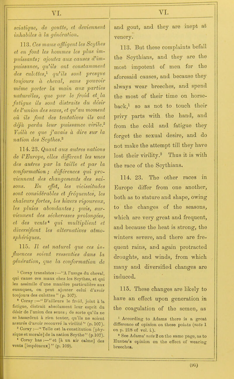 sciaiiqxie, de goiitte, et deviennent inhabiles a la generafion. 113. Ccs maiix affligent les Scythes et en font les hommes les plus im- pidssants; ajoutez aux causes d'im- puissance, qib'ils ont constammerit des culottes,^ qio'ils sorit presqne toujours a cheval, sans pouvoir meme porter la main aux parties naturelles, que par le froid et^ la fatigue ils sont distraits dio desir de Ihmion des sexes, et qu'aiu moment oil ils font des tentatives ils ont dej'a p&rdu leur puissance virile? Vuila ce que j'avais a dire sur la. nation des Scythes? 114. 23. Quant aux autres nations de I'Europe, elles different les unes des autres par la taille et par la conformation; differences qui pro- viennent des changements des sai- sons. En effet, les vicissitudes sont considerables et frequentes, les chaleurs fortes, les hivers ngoureitx, les pluies abondantes; puis, siir- viennent des secheresses prolongees, et des vents* qui muUiplient et diversifient les alternatives atmo- spheriques. 115. II est naturel que ces in- fluences soient ressenties dans la generation, que la conformation de ' Coray translates:—A I'nsnge dn cheval, qui cause ces maux chez les Scythes, et qui les assimile d'une manifere particuliere aux eunuques, on peut ajouter celui d'avoir toujours des culottes  (p. 107). ' Coray :— D'aillenrs le froid, joint a la fatigue, distrait absolument leur esprit du desir de I'union des sexes; de sorte qu'ils ne se hasardent h, rien tenter, qu'ils ne soient af sures d'avoir reconvre la virilite  (p. 107). ^ Coray :— Telle est la constitution [phy- sique et morale] de la nation Scythe (p.l07). * Coray has :— et [k un air calme] des vents [imp^taeux]  (p. 109). and gout, and tliey are inept at venery. 113. But these complaints befall the Scythians, and they are the most impotent of men for the aforesaid causes, and because they always wear breeches, and spend the most of their time on horse- back,^ so as not to touch their privy parts with the hand, and fi'om the cold and fatigue they forget the sexual desire, and do not make the attempt till they have lost their virility.^ Thus it is with the race of the Scythians. 114. 23. The other races in Europe differ from one another, both as to stature and shape, owing to the changes of the seasons, which are very great and frequent, and because the heat is strong, the winters severe, and there are fre- quent rains, and again protracted droughts, and winds, from which many and diversified changes are induced. 115. These changes are Hkely to have an effect upon generation in the coagulation of the semen, as ' According to Adams there is a great difference of opinion on these points {note 1 on p. 218 of vol. i.). ' See Adams' note 2 on the same page, as to Hunter's opinion on the effect of wearing breeches. (yo)
