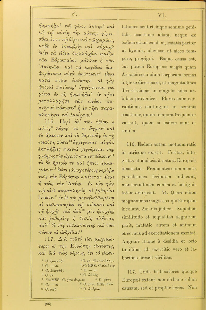 f VI. Tco auTBui rrjv aurirjv ylyvs- Ttov EupcuTralcov lUaXXov rcuv ^K(Ti7]Vtnv' xa\ ra [xsysSsa. hia- i^opwraTCt. auTOL £(o{jro7a-iv^ elvat xara. ttoXiv ixarrrriv' ai yap (pQopa) TrXs/ovej'^ syylyvovrai rod yovov Bv Tji ^ofxTTT^^si^ SV Tjia-t ^STa7\.Xayyj(n twu topewv tto- xyjiCiv^ io6<rrja-i!/^ sv rrjcri wapa- 116. Tispi Tui)/ riQiwv 0 auTos^ T^oyog' to tb aypiov^ xa^ TO OL^iXTOV XCti TO Bu^OBl^\g BV Tyi TOiauT-Tj <p6<r£isyylyvsTar al yap BXTrT^-fi^isg TTVXva) yiyvoy.svai Tr]S yvwjXTjgrriv dypiorr]ra £VTiHa(Ttv^^ TO Ss ^fxspov Ts xa) TjViov d[xau- pod(riV^^ ^lOTi so-J/u^oTspoug voix'i^u) Toug T7jv EupwTrrjv olxsovTag slvat rj Toug rrjv 'ArrlrjV sv [jlbv yap TO) aU) 7rapa7rXrj(rlco al pa.Qufji.lat svsKTiv,^^ SV Ss TCO ja£Ta/3aXAojU,£vci) al ToKaiTTtopiai tco (TwixaTi xa) Tji ^u^fj' xa) aTTo^^ IXBV i^(rv^ir}g xa) pa()uy.irjg SeiX/rj au^Brai, otTTo'^ Se Tr]g Ta'haixuipirig xa) rCov TToveov al dv'^ps'iai}'^ 117. ^la TouTO sltri |U-a;^ijaco- TSpoi ol TT]tJ lLupu)7n]v olxsovTsg, xa) Sict Tovg vo^oug, on ou (5a<ri- ' C. ^vfxTrri^i ' C. Kcil aWore ciWrjv 3 C. _ (Tt. •'StcMSS. G.TrXtVVtQ ' C. ^VtXTVrill 6 C. — <Tl ' C. r£ ^ C. blVTOQ ' SicMSS. G.yup aypiov '» C. (pvm  0. — O-l CilTTU. MSS. OTTO tationes sentiri, inque seminis geni- talis coactione aliam, neque ex eodem etiam eandem, aestatis pariter ut Lyemis, pluvioso ut sicco tem- pore, progigni. Eaque causa est, cur putem Europasos magis quam Asianos secundum corporum formas iutjarse discrepare, et magnitudines diversissimas in singulis adeo ur- bibus provenire, Plures enim cor- ruptiones contingunt in seminis coactione, quum tempora frequenter vaiiant, quam si eadem sunt et similia. 116. Eadem autem motuum ratio in utrisque existit. Feritas, inte- gritas et audacia a natura Europaeis innascitur. Frequentes enim mentis perculsiones feritatem inducunt, mansuetudinem contra et benigni- tatem extirpant. 54. Quare etiam magnanimos magis eos, qui Europam incoluntj Asianis judico. Siquidem similitudo et eequalitas segnitiem parit, mutatio autem et animum et corpus ad exercitationem excitat. Augetur itaque a desidia et ocio timiditas, ab exercitio vero et la- boribus crescit virilitas. 117. Unde bellicosiores quoque Europaei extant, non ob banc solum causam, sed et propter leges. Non