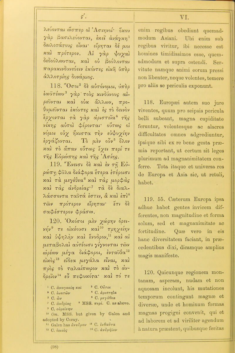 T^suovTai cumrsp ol 'Atririvol' oxov ya.f> l^acriXsuovTai, exs7 avdyxYj^ ^siXoTOLTOOs shar e'/pTjrai [xot xa) Trporepov. Al yap \j/L»p^a) ^£^o6X(ovTai, xa) ou (iouXovrai TTapaxiv^uvsvsiv exovTss slxrj uirsp aXT^orplrjg ^ovafjuos. 118. Oo-o«2 8^ BwuTscou^ yap roug xiv^uvovg ai- psuvrai xa) ovx akXwv, Trpo- SuiJLSuurai sxovrsg xa) eg to hsivov sp^ovrai TO. yap dpicrrsia^ rrjg v'lxrig auToi (pBpovrai' ourcog ol VQ^oi ov^ ^xiara rrjv £u\|/up^jV]v spya^ovrai. lo jasv ouv oXov xa) TO dwav ouTwg sp^s/ Trepl ts Trig EupfOTTT]^ xa) Trig A(rlr]g. 119. EaVSKTI Kk XOA hv Tfi Eti- pwirri cfJuAa Siac^opa sTspa sTspoicri xa) TO. [xeysQsa^ xa) Tag ^op(pdg xa) Tag dv^psiag'' to. 8e S/aA- Kaa-a-ovTa raOra bcttiv, a xoa stt)^ tS)V irpoTBpov s'lpr}Tai' sti 8s (ra<ps(rT£pov ^pd(rco. 120. 'Oxo(roi ^ev ^wpriv opsi- vi]v TS oix£OU(ri xar Tpri^sirjv xai i/y^riXriv xai svvOpov, xai at (xsTa^oT^a) auTsoKri ylyvovTai twv (opiwv [xsya ^id(popoi, evrauQa^^ £]xog^^ ei'Sea [xsydXa eJuai, xa) Trpog TO Ta'kotiTTwpov xa) to dv- ^psiov^* eu 7r£<pux6Ta' xa) to ts ' C. avayKait} Kai ' 0. Ovroi ' C. iojVToiv * C. apiarrjta ' C. (Sv * C. iJ,tya9ia ' C. dvSpiag ° MSS. iripi. 0. as above. ' C. OuptLVTJV > Om. MSS. but given by Galen and adopted by Ooray. »  Galen has civvSpov  0. ivQavra C. £otk:6c '* C. avdpTj'iov onim regibus obediunt queraad- modum Asiani. Ubi enim sub regibus vivitur, ibi necesse est homiues titnidissimos esse, quem- admodum at supra ostendi. Ser- vitute nam que animi eorum pressi non libenter, neque volentes, temere pro aliia se periculis exponunt. 118. Europaei autem suo jure viventes, quum pro seipsis pericula belli subeant, magna cupiditate feruntur, volentesque ac alacres diflicultates omnes adgrediuntur, ipaique sibi ex re bene gesta praa- mia reportant, ut certum sit leges plurimum ad magnanimitatem con- ferre. Tota itaque et universa res de Europa et Asia sic, ut retuli, habet. 119. 65. Cseterum Europa ipsa adhuc habet gentes invicem dif- ferenteSj non magnitudine et forma solum, sed. et magnanimitate ac fortitudine. Quae vero in eis banc diversitatem faciant, in prae- cedentibus dixi, dicamque amplius magis manifesto. 120. Quicunque regionem mon- tanam, asperam, nudam et non aquosam incolunt, bis mutationes temporum contingunt magna3 et diversa3, unde et hominum formas magnas progigni convenit, qui et ad. laborem et ad viriliter agendum a natura praestent, quibusque feritas