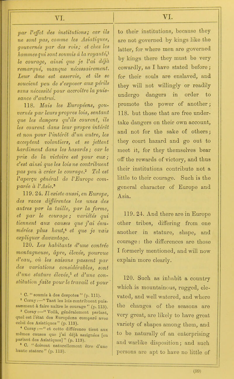 par I'effet des institutions; car ils ne sont pas, comme les Asiatiqiies, gouvernes par des ruis; et chez les hommesqui sont soimis d la royante^ le courage, ainsi qtie je I'ai deja remarqtie, manque necessairement. Leur dme est asservie, et ils se soucient peit de s'exposer aux perils sans necessite po ur accroUre la puis- sance d'autrui. 118. Mais les Europeens, gou- vernes par letirs propres lois, sentant que les dangers qu'ils courent, ils les courent dans leur propre interet et noil pour I'interet d'un autre, les acceptent volontiers, et se jettent hardiment dans les hasards; car le prix de la victoire est pour eux; c'est ainsi que les loisne contribuent p)as pen, a creer le courage.^ Tel est I'aperqu general de VEurope com- paree a I'Asie.^ 119. 24. 7Z existe aussi, en Europe, des races differentes les unes des autres par la taille, par la forme, et par le courage; varietes qui tiennent aux causes que fai enu- merees plus haut,'^ et que je vais expliquer davantage, 120. Les hahitants d'lme contree montagneuse, dpre, elevee, pourvue d'eau, oil les saisons passent par des variations considerables, sont d'nne stature elevee,^ et d'une con- stitution faite pour le travail et pour ' ' C.  soumis h, des despotes  (p. 111). ' Coray:— Tant les lois contribuent puis- samment ii faire naitre le courage  (p. 113). ' Coray :— Voilk, generalement parlant, quel est I'etat des Kuropeens compare aveo celui des Asiatiques  (p. 113). * Coray:—et cette difference tient anx mgmes causes quo j'ai dejfl assignees [en parlaut des Asiatiques]  (p. 113). * 0.  doivent naturelloment 6tro d'une haute stature (p. 113). to their institutions^ because they are not governed by kings like the latter, for where men are governed by kings there they must be very cowardly, as I have stated before; for their souls are enslaved, and they will not willingly or readily undergo dangers in order to promote the power of another; 118. but those that are free under- take dangers on their own account, and not for the sake of others; they court hazard and go out to meet it, for they themselves bear off the rewards of victory, and thus their institutions contribute not a little to their courage. Such is the general character of Europe and Asia. 119. 24. And there are in Europe other tribes, differing from one another in stature, shape, and courage: the differences are those I formerly mentioned, and will now explain more clearly. 120. Such as inhabit a country which is mountainous, rugged, ele- vated, and well watered, and where the changes of the seasons are very great, are likely to have great variety of shapes among them, and to be naturally of an enterprising and warlike disposition; and such persons are apt to have no little of