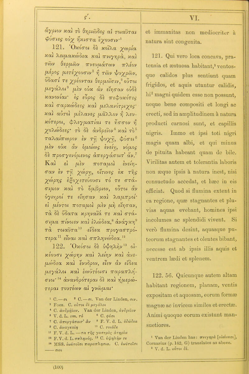 aypiov xai to Qrjpiwhsg al Toiaurai 121. OxoVo* xoi'Xa ^(opla, xai 2.si[xccxco()sa. xa) TrvtyripoL, xa) rCav Qspjxioi/ 7rvi=uixa.TU)v ttAsov /xs'poj fX£T£)(^ou(nv'^ 7] rCov il/u^pwv, oSao-/ Ts ^paovrai Q£p[xoi(riv,'^ ooToi lJ.sycLKQi^ jasv oux av s'lrja-au ouBs xavovloLi' sg supog 8s TrstpvxoTBg xa) (rapx(o^£;g xa) ^JLs'KavrWpi'X^sg' xa) altjo) [xi7\.av£g jW-aAAov Aso- xoTspoi, ^'Keyfj.aTlai re ri(r(rov rj ^oAwossg' TO OS avOpslov xai to Ta'Ka'iirwpov Iv tt] 4'/^7)> ^(^m^ ^sv oux av ojxolcog Ivs'iy], vo^xog £ Trpocrysvoixsvog a7repya.(roiT av.'' Kal e< ^sv TTOTa^oi evsJVy- (Tav sv Tj, X^P7}' ^^^T^^^S '^^9 ^(vprjg s^o^sTsuova-i to ts (Tto.- (Ti^jLov xa) TO o[j.fipiov, oOtoi av uyirjpoi T£ s'l7j(rav xa) T^a^irpol' e< ixivTOi iroTa^o) fJLBV [xr] s'/jjtrav, TO. 8s uoara xp'r)va7d ts xa) (ttol- (Ti^a Tzlvoisv xa) sT^wOsa,^ avayxtf Ta TOiauTa^^ e'/3sa TrpoyatrTpo- TSpa^^ slvai xoA <r7rX')jvro8sa.' 122. 'Oxocroi 8s ui^Tj'krjV^^ o\- xsovm ^(oprjv xa) As/t^v xa) avs- [xcoosa xai svuopov, sisv av sifisa [jLsyaTiOi xa) swutbokti TrapaTrArj- (Tioi' avavhpoTSpai, 8s xoa ri^spd- Tspai TOVTScov al yvib^ai' ' C. — ai ' 0. — ai. Van der Linden, (Tir. ' Foes. C. ovToi Sk niyaXoi * C. dvSprj'iov. Van der Linden, dii5ptZov ' V. d. L. om. TO ^ C. ^vai C. ampyciaaiT' av ^ F. V. d. L. oSudea * 0. avayKuit] C. roLade  F. V. d. L. —ra T/)e yarrrp^e arrjpta  F. V. d. L. (tttXjji'oc. C. vj^jjXtji' r£ MSS. iojtirotfft 7rapaTrX>]aia. C. foji/roifft (TlOt VI. ' et immanitas non mediocritt;r u natura sint congenita. 121. Qui vero loca concava, pra- tonsia et 03stuosa habitant,* ventos- quo calidos plus sentiunt quam frigidos, et aquia utuntur calidis, lii^ magni quidem esse non possunt, neque bene compositi et longi ac erecti, sed in amplitudinem h. natura producti carnosi sunt, et capillis nigris. Immo et ipsi toti nigri magis quam albi, et qui minus de pituita habeant quam de bile. Virilitas autem et tolerantia laboris non asque ipsis a natura inest, nisi consuetudo accedat, et bsec in eis e.fiBciat. Quod si flumina extent in ea regione, quae stagnantes et plu- vias aquas evehant, homines ipsi incolumes ac splendidi vivent. Si verb flumina desint, aquasque pu- teorum stagnantes et olentes bibant, necesse est ab ipsis illis aquis et ventrem Isedi et splenem. 122. 56. Quicunque autem altam habitant regionem, planam, ventis expositam et aquosam, eorum forma3 magnse ac invicem similes et erectfB. Animi quoque eorum existunt man- suetiores. ' Van dor Linden has : Tnnyijpa [oiKfoucri], Cornarius (p. 142, G) translates as above. ° V. d. L. ouroi Si. (lUO)