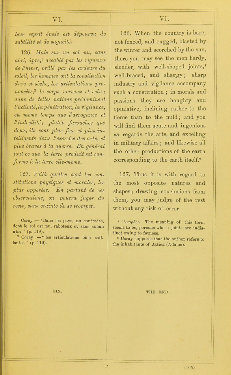 leur esprit epais est depowvu de subtiliie et de sagacite. 126. Mais sicr un sol nu, sans abri, dpre,^ accable par les rigueurs de I'hiver, bnde par les ardeurs dw soleil, les liommes ont la constitution dure et seclie, les articulations pro- noncees,^ le corps nerveux et vehi; dans de telles nations predomirbent VactivitS, la penetration, la vigilance, en meme temps que I'arrogance et I'indocilite; plutot farouclies que doux, ils sont plus fins et plus in- telligents dans I'exercice des arts, et plus braves a la guerre. En general toiit ce que la terre produit est con- forme a la terre elle-meme. 127. Voila quelles sont les con- stitutions physiques et morales, les plus opposees. En partant de ces observations, on pourra juger du reste, sans crainte de se troviper. ' Coray:—Dans les pays, au contraire, dont le sol est nn, raboteux et sans ancnn abri (p. 119). ' Coray : — les articulations bien sail- lantes  (p. 119). FIN. 126. When the country is bare, not fenced, and rugged, blasted by the winter and scorched by the sun, there you may see the men hardy, slender, with well-shaped joints,^ well-braced, and shaggy; sharp industry and vigilance accompany such a constitution ; in morals and passions they are haughty and opiniative, inclining rather to the fierce than to the mild; and you will find them acute and ingenious as regards the arts, and excelling in militai'y afiairs ; and likewise all the other productions of the earth corresponding to the earth itself.*^ 127. Thus it is with regard to the most opposite natures and shapes; drawing conclusions from them, you may judge of the rest without any risk of error. ^ 'Ava^doi. The meaning of this term seems to be, persons whose joints are indis- tinct owing to fatness. ^ Coray sapposes that the anther refers to the inhabitants of Attica (Adams). THE END. r