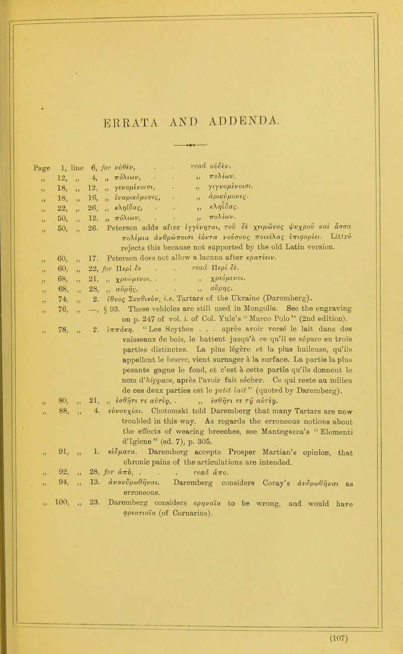 p]RRATA AND ADDENDA. Page 1, lino 6, for ovOtv, . ■ read ovSiv. 13, 4, 18, 12, „ ytvoixevoiai, . „ yiyvofitvoLdi. 18, 16, „ ivapiKonovei;, . „ apiKVfioveg. Ji 22, 26, „ KXiitSag, . . „ KXijUag. 50, 12, „ TrdXtwv, . . „ iroXiojv. it 50, 26. Petersen adds after iyykvr/Tai, rov St ^ft/fSvoe ^vxpou Kui drraa TToMfiia avBpilirroicn iovra vovaovg TTOiKiXag kwiipopiti. Littre rejects this because not supported by the old Latin version. 60, 17. Petersen does not allow a lacuna after Kparkuv. 60, ,) 22, for Jltpl Se . ■ read IXtpi de. 68, 21, 68, 28, „ avprjs, ■ ■ „ avpr)Q. 74, 2. lOvoQ J^KvQiKov, i.e. Tartars of the Ukraine (Daremberg). 76, 1 § 93. These vehicles are still used in Mongolia. See the engraving on p. 247 of vol. i. of Col. Yule's Marco Polo (2nd edition). 78, 2. iiriraKt).  Les Scythes . . . apres avoir vers^ le lait dans des vaisseanx de bois, le battent jusqn'a ce qu'il se separe en trois parties distinctes. La plus legere et la plus huileuse, qu'ils appeUent le hewrre, vient sumager a la siu-face. La partie la plus pesante gagne le fond, et c'est cette partie qu'ils donnent le nom d'Tiippace, apres I'avoir fait seoher. Ce qui reste an milieu de ces deux parties est le petit lait (quoted by Daremberg). V 80, 21, ,, iaOiiri T£ aiiTsy, . „ iaOrjTi r£ ry avriy. ft 88, 4. ivvovxiai- Chotomski told Daremberg that many Tartars are now- troubled in this way. As regards the eiToneons notions about the eflfects of wearing breeches, see Mantegszza's  Elementi d'Igiene  (ed. 7), p. 305. J} 91, 1. KeSfiara. Daremberg accepts Prosper Martian's opinion, that chronic pains of the articulations are intended. )j 92, ji 28, for ttTTO, . . . read oltto. 94, 13. avavSpujOfjvai. Daremberg considers Coray's avSpwBrjvai as erroneous. I) 100, }) 23. Daremberg considers Kptjvala to be wrong, and would have ipptariaia (of Cornarius).