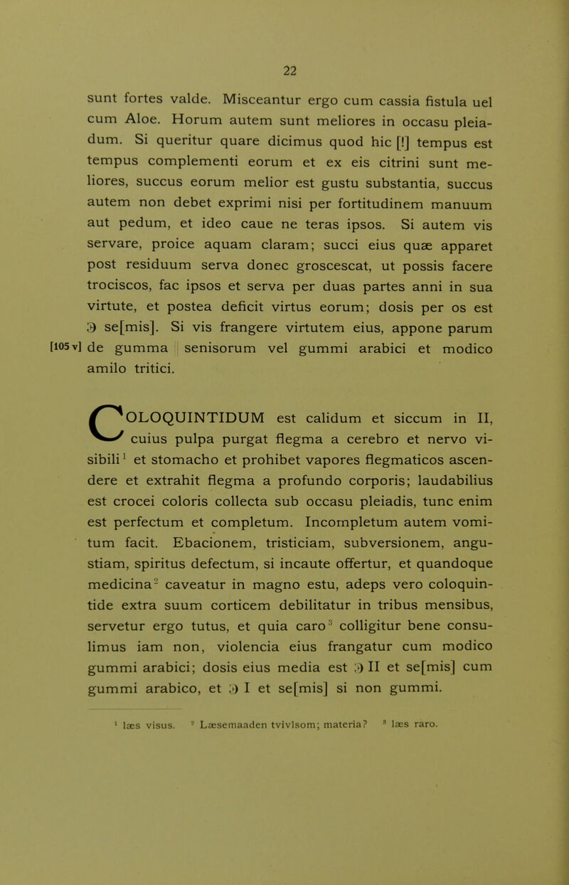 sunt fortes valde. Misceantur ergo cum cassia fistula uel cum Aloe. Horum autem sunt meliores in occasu pleia- dum. Si queritur quare dicimus quod hic [!] tempus est tempus complementi eorum et ex eis citrini sunt me- liores, succus eorum melior est gustu substantia, succus autem non debet exprimi nisi per fortitudinem manuum aut pedum, et ideo caue ne teras ipsos. Si autem vis servare, proice aquam claram; succi eius quae apparet post residuum serva donec groscescat, ut possis facere trociscos, fac ipsos et serva per duas partes anni in sua virtute, et postea deficit virtus eorum; dosis per os est 3 se[mis]. Si vis frangere virtutem eius, appone parum [105v] de gumma i senisorum vel gummi arabici et modico amilo tritici. COLOQUINTIDUM est calidum et siccum in II, cuius pulpa purgat flegma a cerebro et nervo vi- sibili ^ et stomacho et prohibet vapores flegmaticos ascen- dere et extrahit flegma a profundo corporis; laudabilius est crocei coloris coUecta sub occasu pleiadis, tunc enim est perfectum et completum. Incompletum autem vomi- tum facit. Ebacionem, tristiciam, subversionem, angu- stiam, spiritus defectum, si incaute offertur, et quandoque medicina- caveatur in magno estu, adeps vero coloquin- tide extra suum corticem debilitatur in tribus mensibus, servetur ergo tutus, et quia caro ' colligitur bene consu- limus iam non, violencia eius frangatur cum modico gummi arabici; dosis eius media est >) II et se[mis] cum gummi arabico, et » I et se[mis] si non gummi. ' laes visus. '- Laesemaaden tvivlsom; materia?  Ises raro.