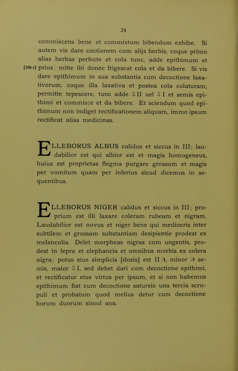 commiscens bene et commixtum bibendum exhibe. Si autem vis dare coctionem cum alijs herbis, coque primo alias herbas perfecte et cola tunc, adde epithimum et [106 r] prius mitte ibi donec frigescat cola et da bibere. Si vis dare epithimum in sua substantia cum decoctione laxa- tivorum, coque illa laxativa et postea cola colaturam, permitte tepescere, tunc adde 5 II uel 5 I et semis epi- thimi et commisce et da bibere. Et sciendum quod epi- thimum non indiget rectificationem aliquam, immo ipsum rectificat aHas medicinas. ELLEBORUS ALBUS calidus et siccus in III; lau- dabiHor est qui albior est et magis homogeneus, huius est proprietas flegma purgare grossum et magis per vomitum quam per inferius sicud dicemus in se- quentibus. ELLEBORUS NIGER calidus et siccus in III; pro- prium est illi laxare coleram rubeam et nigram. Laudabilior est novus et niger bene qui mediocris inter subtilem et grossam substantiam desipientie prodest ex melancolia. Delet morpheas nigras cum ungentis, pro- dest in lepra et elephancia et omnibus morbis ex colera nigra; potus eius simplicis [dosis] est II», minor >) se- mis, maior 5 I, sed debet dari cum decoctione epithimi, et rectificatur eius virtus per ipsum, et si non habemus epithimum fiat cum decoctione satureie una tercia scru- puli et probatum quod melius detur cum decoctione horum duorum simul ana.