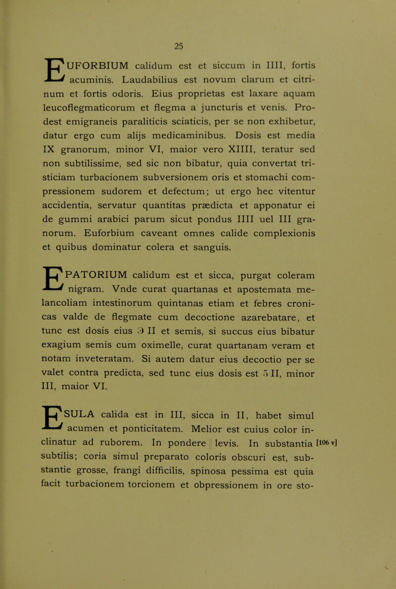 EUFORBIUM calidum est et siccum in IIII, fortis acuminis. Laudabilius est novum clarum et citri- num et fortis odoris. Eius proprietas est laxare aquam leucoflegmaticorum et flegma a juncturis et venis. Pro- dest emigraneis paraliticis sciaticis, per se non exhibetur, datur ergo cum alijs medicaminibus. Dosis est media IX granorum, minor VI, maior vero XIIII, teratur sed non subtilissime, sed sic non bibatur, quia convertat tri- sticiam turbacionem subversionem oris et stomachi com- pressionem sudarem et defectum; ut ergo hec vitentur accidentia, servatur quantitas praedicta et apponatur ei de gummi arabici parum sicut pondus IIII uel III gra- norum, Euforbium caveant omnes calide complexionis et quibus dominatur colera et sanguis. EPATORIUM calidum est et sicca, purgat coleram nigram. Vnde curat quartanas et apostemata me- lancoliam intestinorum quintanas etiam et febres croni- cas valde de flegmate cum decoctione azarebatare, et tunc est dosis eius 3 II et semis, si succus eius bibatur exagium semis cum oximelle, curat quartanam veram et notam inveteratam, Si autem datur eius decoctio per se valet contra predicta, sed tunc eius dosis est 5 II, minor III, maior VI. X^SULA calida est in III, sicca in II, habet simul acumen et ponticitatem, Melior est cuius color in- clinatur ad ruborem, In pondere j levis. In substantia U06v] subtilis; coria simul preparato coloris obscuri est, sub- stantie grosse, frangi difficilis, spinosa pessima est quia facit turbacionem torcionem et obpressionem in ore sto-