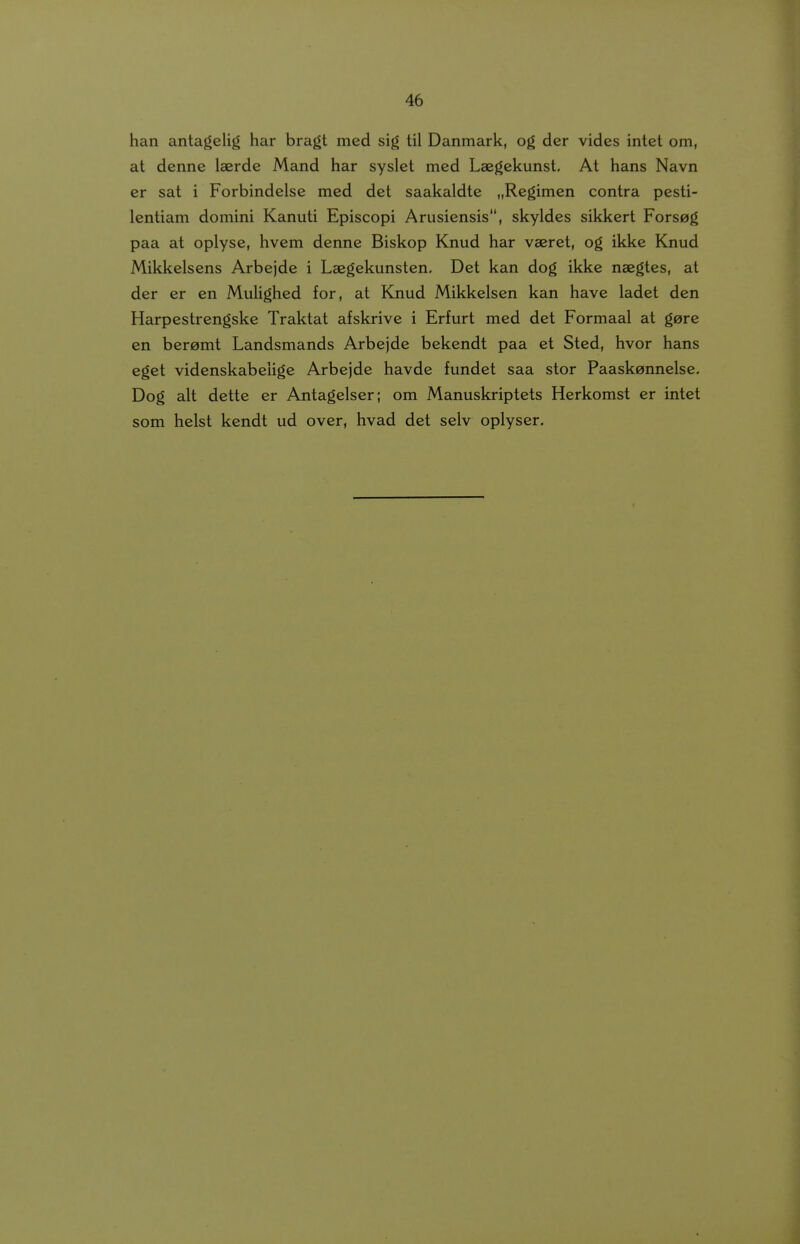 han antagelig har bragt med sig til Danmark, og der vides intet om, at denne Iserde Mand har syslet med Laegekunst, At hans Navn er sat i Forbindelse med det saakaldte „Regimen contra pesti- lentiam domini Kanuti Episcopi Arusiensis, skyldes sikkert Forsog paa at oplyse, hvem denne Biskop Knud har vaeret, og ikke Knud Mikkelsens Arbejde i Laegekunsten, Det kan dog ikke nsegtes, at der er en MuUghed for, at Knud Mikkelsen kan have ladet den Harpestrengske Traktat afskrive i Erfurt med det Formaal at gere en beramt Landsmands Arbejde bekendt paa et Sted, hvor hans eget videnskabeiige Arbejde havde fundet saa stor Paaskennelse, Dog alt dette er Antagelser; om Manuskriptets Herkomst er intet som helst kendt ud over, hvad det selv oplyser.