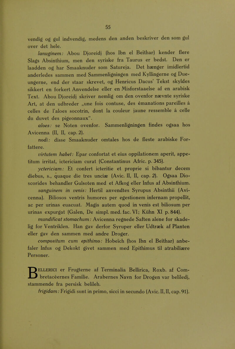 vendig og gul indvendig, medens den anden beskriver den som gul over det hele. lanuginem: Abou Djoreidj (hos Ibn el Beithar) kender flere Slags Absinthium, men den syriske fra Taurus er bedst. Den er laadden og har Smaaknuder som Satureja. Det haenger imidlertid anderledes sammen med SammenHgningen med Kyllingerne og Due- ungerne, end der staar skrevet, og Henricus Dacus' Tekst skyldes sikkert en forkert Anvcndelse eller en Misforstaaelse af en arabisk Text, Abou Djoreidj skriver nemlig om den ovenfor naevnte syriske Art, at den udbreder „une fois contuse, des emanations pareilles a celles de Taloes socotrin, dont la couleur jaune ressemble a celle du duvet des pigeonnaux. aloes: se Noten ovenfor, Sammenligningen findes ogsaa hos Avicenna (II, II, cap, 2). nodi: disse Smaaknuder omtales hos de fleste arabiske For- fattere. virtutem hahet: Epar confortat et eius oppilationem aperit, appe- titum irritat, ictericiam curat (Constantinus Afric. p, 345), yctericiam: Et confert icteritie et proprie si bibantur decem diebus, s., quaque die tres unciae (Avic, II, II, cap. 2). Ogsaa Dio- scorides behandler Gulsoten med et Afkog eller Infus af Absinthium. sanguinem in venis: Hertil anvendtes Syrupus Absinthii (Avi- cenna). Biliosos ventris humores per egestionem infernam propellit, ac per urinas euacuat, Magis autem quod in venis est biliosum per urinas expurgat (Galen, Dc simpl, mcd. fac. VI; Kiihn XI p. 844). mundificat stomachum: Avicenna rcgncde Saftcn alcnc for skade- lig for Ventriklcn. Han gav derfor Syrupcr eller Udtraek af Planten eller gav dcn sammen mcd andrc Droger. compositum cum epithimo: Hobeich (hos Ibn el Beithar) anbc- faler Infus og Dekokt givct sammcn mcd Epithimus til atrabiUaerc Personer. BELLERICI er Frugternc af TcrminaUa BcUirica, Roxb, af Com- bretaccernes Familie. Arabernes Navn for Drogen var belilcdj, stammcnde fra pcrsisk bclileh. frigidam: Frigidi sunt in primo, sicci in secundo (Avic. II, II, cap. 91).