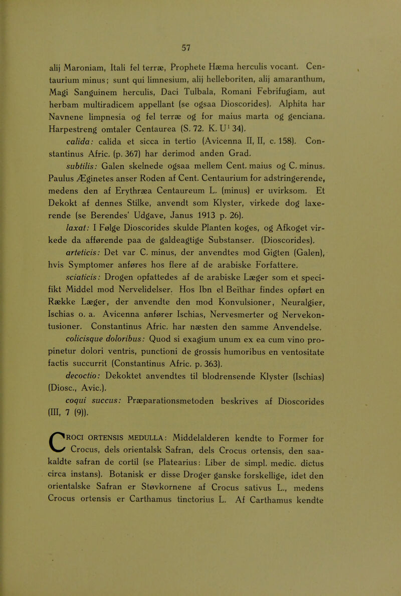 alij Maroniam, Itali fel terrse, Prophete Haema herculis vocant. Cen- taurium minus; sunt qui Umnesium, alij helleboriten, aHj amaranthum, Magi Sanguinem hercuUs, Daci Tulbala, Romani Febrifugiam, aut herbam multiradicem appellant (se ogsaa Dioscorides), Alphita har Navnene Umpnesia og fel terrae og for maius marta og genciana, Harpestreng omtaler Centaurea (S. 72, K. U^34). calida: caUda et sicca in tertio (Avicenna II, II, c, 158), Con- stantinus Afric. (p, 367) har derimod anden Grad, suhtilis: Galen skelnede ogsaa mellem Cent. maius og C. minus. Paulus ^ginetes anser Roden af Cent. Centaurium for adstringerende, medens den af Erythraea Centaureum L. (minus) er uvirksom. Et Dekokt af dennes Stilke, anvendt som Klyster, virkede dog laxe- rende (se Berendes' Udgave, Janus 1913 p. 26). laxat: I Felge Dioscorides skuldc Planten koges, og Afkoget vir- kede da afferende paa de galdeagtige Substanser, (Dioscorides). arteticis: Det var C. minus, der anvendtes mod Gigten (Galen), hvis Symptomer anferes hos flere af de arabiske Forfattere. sciaticis: Drogen opfattedes af de arabiske Laeger som et speci- fikt Middel mod NerveUdelser. Hos Ibn el Beithar findes opfort en Raekke Laeger, der anvendte den mod Konvulsioner, Neuralgier, Ischias o. a, Avicenna anfarer Ischias, Nervesmerter og Nervekon- tusioner, Constantinus Afric. har naesten den samme Anvendelse. colicisque dolorihus: Quod si exagium unum ex ea cum vino pro- pinetur dolori ventris, punctioni de grossis humoribus en ventositate factis succurrit (Constantinus Afric, p. 363). decoctio: Dekoktet anvendtes til blodrensende Klyster (Ischias) (Diosc, Avic). coqui succus: Praeparationsmetoden beskrives af Dioscorides ROCI ORTENSIS MEDULLA: Middelalderen kendte to Former for Crocus, dels orientalsk Safran, dels Crocus ortensis, den saa- kaldte safran de cortil (se Platearius: Liber de simpl. medic dictus circa instans). Botanisk er disse Droger ganske forskelUge, idet den orientalske Safran er St0vkornene af Crocus sativus L,, medens Crocus ortensis er Carthamus tinctorius L, Af Carthamus kendte (III, 7 (9)),