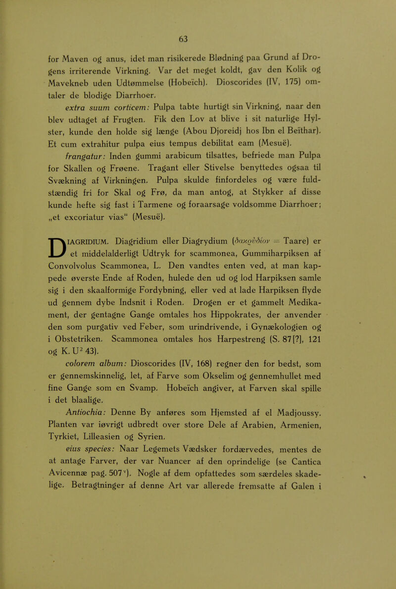 for Maven og anus, idet man risikerede Bladning paa Grund af Dro- gens irriterende Virkning. Var det meget koldt, gav den Kolik og Mavekneb uden Udtommelse (Hobeich), Dioscorides (IV, 175) om- taler de blodige Diarrhoer, extra suum corticem: Pulpa tabte hurtigt sin Virkning, naar den blev udtaget af Frugten, Fik den Lov at blive i sit naturlige Hyl- ster, kunde den holde sig laenge (Abou Djorcidj hos Ibn el Beithar), Et cum cxtrahitur pulpa eius tempus dcbiHtat cam (Mesue), frangatur: Inden gummi arabicum tilsattes, bcfriede man Pulpa for Skallen og Freene, Tragant eller Stivelsc benyttcdcs ogsaa til Svaekning af Virkningcn. Pulpa skulde finfordclcs og vaere fuld- staendig fri for Skal og Fr0, da man antog, at Stykker af disse kundc heftc sig fast i Tarmcne og foraarsagc voldsommc Diarrhoer; „et excoriatur vias (Mesuc), DIAGRIDIUM, Diagridium cller Diagrydium [daxQvdio7> — Taare) er et middelalderligt Udtryk for scammonea, Gummiharpiksen af Convolvolus Scammonca, L. Den vandtcs enten ved, at man kap- pede 0vcrstc Endc af Roden, hulede den ud og lod Harpiksen samle sig i dcn skaalformigc Fordybning, cllcr ved at lade Harpiksen flyde ud gcnncm dybe Indsnit i Rodcn, Drogen er ct gammelt Medika- ment, der gentagnc Gange omtales hos Hippokrates, dcr anvcndcr den som purgativ ved Fcbcr, som urindrivcnde, i Gynaekologien og i Obstetriken, Scammonca omtalcs hos Harpestreng (S. 87[?], 121 og K, U2 43), colorem album: Dioscorides (IV, 168) regncr den for bedst, som er gennemskinnclig, let, af Farve som Oksclim og gcnnemhullet med fine Gange som en Svamp, Hobcich angivcr, at Farvcn skal spille i det blaalige, Antiochia: Dennc By anf^res som Hjcmstcd af cl Madjoussy, Planten var i^vrigt udbredt over store Dcle af Arabicn, Armcnicn, Tyrkiet, Lillcasicn og Syrien, eius species: Naar Lcgemcts Vaedskcr fordaervcdcs, mcntcs de at antage Farvcr, dcr var Nuancer af dcn oprindcUge (sc Cantica Aviccnnae pag, 507^), Nogle af dcm opfattedes som saerdclcs skadc- lige. Betragtninger af denne Art var allcredc frcmsatte af Galcn i