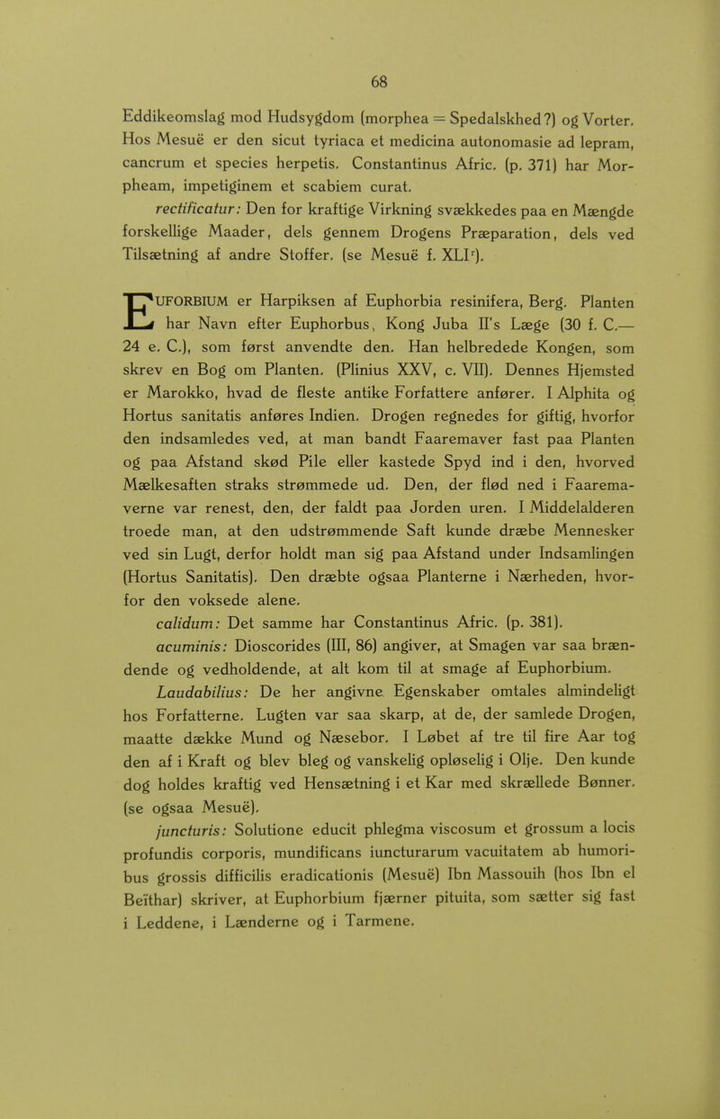 Eddikeomslag mod Hudsygdom (morphea = Spedalskhed?) og Vorter, Hos Mesue er den sicut tyriaca et medicina autonomasie ad lepram, cancrum et species herpetis. Constantinus Afric, (p, 371) har Mor- pheam, impetiginem et scabiem curat, rectificatur: Den for kraftige Virkning svaekkedes paa en Maengde forskellige Maader, dels gennem Drogens Praeparation, dels ved Tilsaetning af andre Stoffer, (se Mesue f, XLI'^), EUFORBIUM er Harpiksen af Euphorbia resinifera, Berg. Planten har Navn efter Euphorbus, Kong Juba IFs Laege (30 f. C,— 24 e. C), som forst anvendte den, Han helbredede Kongen, som skrev en Bog om Planten. (PHnius XXV, c, VII), Dennes Hjemsted er Marokko, hvad de fleste antike Forfattere anforer. I Alphita og Hortus sanitatis anf^res Indien, Drogen regnedes for giftig, hvorfor den indsamledes ved, at man bandt Faaremaver fast paa Planten og paa Afstand sked Pile eller kastede Spyd ind i den, hvorved Maelkesaften straks strommede ud. Den, der flod ned i Faarema- verne var renest, den, der faldt paa Jorden uren. I Middelalderen troede man, at den udstremmende Saft kunde draebe Mennesker ved sin Lugt, derfor holdt man sig paa Afstand under Indsamlingen (Hortus Sanitatis). Den draebte ogsaa Planterne i Naerheden, hvor- for den voksede alene. calidum: Det samme har Constantinus Afric, (p, 381), acuminis: Dioscorides (III, 86) angiver, at Smagen var saa braen- dende og vedholdende, at alt kom til at smage af Euphorbium. Laudahilius: De her angivne Egenskaber omtales almindeligt hos Forfatterne, Lugten var saa skarp, at de, der samlede Drogen, maatte daekke Mund og Naesebor, I Lebet af tre til fire Aar tog den af i Kraft og blev bleg og vanskelig oploselig i Olje, Den kunde dog holdes kraftig ved Hensaetning i et Kar med skraellede Benner, (se ogsaa Mesuc). juncturis: Solutione educit phlegma viscosum et grossum a locis profundis corporis, mundificans iuncturarum vacuitatem ab humori- bus grossis difficilis eradicationis (Mesue) Ibn Massouih (hos Ibn el Beithar) skriver, at Euphorbium fjaerner pituita, som saetter sig fast i Leddene, i Laenderne og i Tarmene,