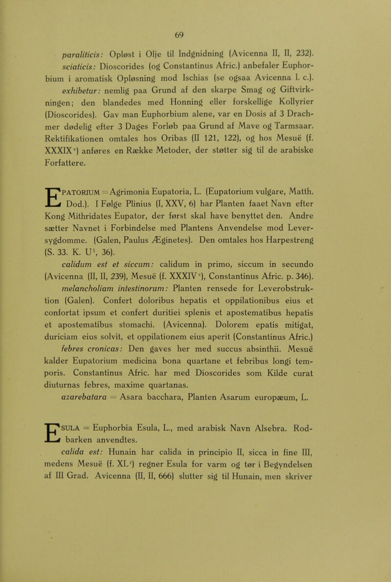 paraliticis: Oplest i Olje til Indgnidning (Avicenna II, II, 232). sciaticis: Dioscorides (og Constantinus Afric.) anbefaler Euphor- bium i aromatisk Oplesning mod Ischias (se ogsaa Avicenna 1, c), exhibetur: nemHg paa Grund af den skarpe Smag og Giftvirk- ningen; den blandedes med Honning eller forskelUge Kollyrier (Dioscorides). Gav man Euphorbium alene, var en Dosis af 3 Drach- mer d^delig efter 3 Dages Forl^b paa Grund af Mave og Tarmsaar. Rektifikationen omtales hos Oribas (II 121, 122), og hos Mesue (f. XXXIX'') anferes en Raekke Metoder, der stetter sig til de arabiske Forfattere. EPATORIUM =^ Agrimonia Eupatoria, L. (Eupatorium vulgare, Matth. Dod,]. I Felge Plinius (I, XXV, 6) har Planten faaet Navn efter Kong Mithridates Eupator, der f^rst skal have benyttet den, Andre saetter Navnet i Forbindelse med Plantens Anvendelse mod Lever- sygdomme, (Galen, Paulus ^ginetes). Den omtales hos Harpestreng (S. 33. K. U\ 36). calidum est et siccum: calidum in primo, siccum in secundo (Avicenna (II, II, 239), Mesue (f. XXXIV^, Constantinus Afric. p. 346). melancholiam intestinorum: Planten rensede for Leverobstruk- tion (Galen). Confert doloribus hepatis et oppilationibus eius et confortat ipsum et confert duritiei splenis et apostematibus hepatis et apostematibus stomachi. (Avicenna). Dolorem epatis mitigat, duriciam eius solvit, et oppilationem eius aperit (Constantinus Afric.) fehres cronicas: Den gaves her med succus absinthii. Mesue kalder Eupatorium medicina bona quartane et febribus longi tem- poris. Constantinus Afric. har med Dioscorides som Kilde curat diuturnas febres, maxime quartanas. azarebatara = Asara bacchara, Planten Asarum europaeum, L. ESULA = Euphorbia Esula, L., med arabisk Navn Alsebra. Rod- barken anvendtes. calida est: Hunain har calida in principio II, sicca in fine III, medens Mesue (f. XL) regner Esula for varm og tor i Begyndelsen af UI Grad. Avicenna (11, II, 666) slutter sig til Hunain, men skriver