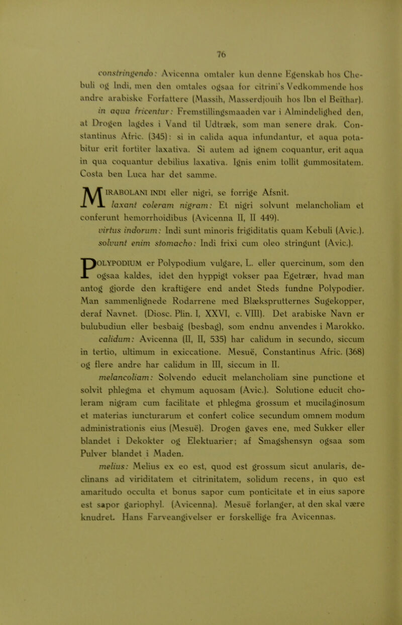 constringendo: Aviccnna ointalcr knn dcnnc Hj«cnskab lios Clic- buli oy< Indi. nicn dcn omtalcs ojjsaa for citrini's Vcdkoinnicndc hos andrc arabiskc Foriattcrc (A\assih. Masscrdjouih hos Ibn cl Bcithar). in aquQ frictmtur: Frcn\stillinj<sinaadcn var i Aliuindclij<hcd dcn, at Drojjcn lajides i Vand til Udtrwk, soni man scncrc drak. Con- stantinus Atric. (345): si in calida aqua inlundantur, cl aqua pota- bitur crit fortitcr laxativa. Si autcm ad ijjncm coquantur, crit aqua iu qua coquantur dcbilius laxativa. Ijjnis cnim lollit jjummositatcin, Costa bcn l.uca !\ar dct sammc. M1R.\R01.ANI INDl cllcr nijiri. sc forrij^c Afsnit. laxant colcram nigram: Et nijjri solvunl mclancholiain cl confcrunt hcmorrhoidibus (Aviccnna II, II 44^)). virtus indorum: Indi sunt minoris fri^iditatis quam Kebuli (Avic), solvunt enim stomacho: Indi frixi cum olco strinjjunt (Avic). POLYPODIU.M cr PoK^podium vuli^arc, L. cllcr qucrcinum, som dcn ojisaa kaldcs. idct dcn hyppijit vokser paa Ejjctra^r, hvad man antog jjiordc dcn kraftigere end andet Stcds fundne Polypodier, Man sammcnli^nede Rodarrene med Bljekspruttcrncs Sujjekoppcr, deraf Na\Tiet. (Diosc. Plin. I, XXVI, c. VIII). Det arabiske Navn cr bulubudiun cllcr besbaig (bcsbag), som endnu anvendes i Marokko. calidum: Aviccnna (II. 11. 535) har caUdum in secundo, siccum in tertio. ultimum in cxiccatione. Mesue, Constantinus .A.fric. (368) og flere andrc har calidum in III, siccum in II. melancoliam: Solvcndo cducit melancholiam sinc punctionc et soKHt phlcoma fet chymum aquosam (Avic). Solutionc cducit cho- lerani nigram cum facilitatc ct phlcoma grossum et mucilajjinosum et materias iuncturarum ct confcrt coUce secundum omnem modum administrationis eius (Mesue). Drogen gaves ene, med Sukker eUer blandet i Dekokter og Elektuarier; af Smagshensyn ogsaa som Pulver blandet i Maden. melius: MeUus ex eo est, quod cst grossum sicut anularis, de- clinans ad viriditatem et citrinitatem, soUdum reccns, in quo cst amaritudo occulta et bonus sapor cum ponticitate et in eius sapore est sapor gariophyl. (A\ncenna). Mesuc forlanger, at dcn skal vaerc knudrct. Hans Farvcangivelser er forskcIUgc fra Aviccnnas.