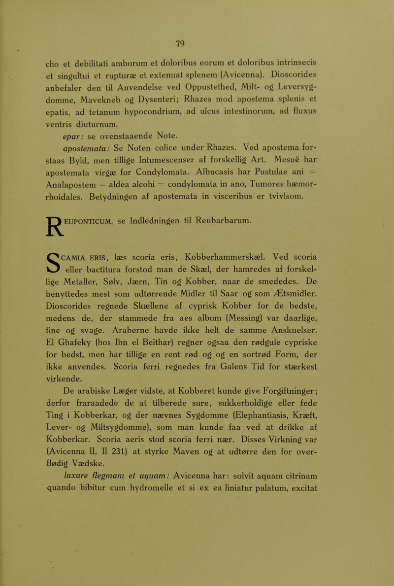 cho et debilitati amborum et doloribus eorum et doloribus intrinsecis et singultui et rupturae et extenuat splenem (Avicenna). Dioscorides anbefaler den til Anvendelse ved Oppustethed, Milt- og Leversyg- domme, Mavekneb og Dysenteri; Rhazes mod apostema splenis et epatis, ad tetanum hypocondrium, ad ulcus intestinorum, ad fluxus ventris diuturnum. epar: se ovcnstaaende Note. apostemata: Se Noten coHce under Rhazes, Ved apostema for- staas Byld, men tillige Intumescenser af forskclHg Art. Mesue har apostemata virgae for Condylomata. Albucasis har Pustulae ani — Analapostem — aldea alcohi ~ condylomata in ano, Tumores haemor- rhoidales. Betydningen af apostemata in visceribus er tvivlsom. J^EUPONTICUM, se Indledningen til Reubarbarum, SCAMIA ERIS, laes scoria eris, Kobberhammersksel, Ved scoria eller bactitura forstod man de Skael, der hamredes af forskel- Hge Metallcr, Selv, Jaern, Tin og Kobber, naar de smcdedes, De benyttedes mest som udtorrende Midler til Saar og som ^tsmidler. Dioscorides regnede SkaeUene af cyprisk Kobber for de bedste, medens de, der stammede fra aes album (Messing) var daarHge, fine og svage, Araberne havdc ikke helt de samme Anskuelser, El Ghafeky (hos Ibn el Beithar) regner ogsaa den redgule cypriske for bedst, men har tillige en rent red og og en sortred Form, der ikke anvendes, Scoria ferri regnedes fra Galens Tid for staerkest virkende, De arabiske Laeger vidste, at Kobberet kunde give Forgiftninger; derfor fraraadede de at tilberede sure, sukkerholdige ellcr fede Ting i Kobberkar, og der naevncs Sygdomme (Elephantiasis, Kraeft, Lever- og Miltsygdomme), som man kunde faa ved at drikke af Kobberkar, Scoria aeris stod scoria ferri naer, Disses Virkning var (Avicenna II, II 231) at styrke Maven og at udterre den for over- fledig Vaedske, laxare flegmam et aquam: Avicenna har: solvit aquam citrinam quando bibitur cum hydromelle et si ex ea liniatur palatum, excitat