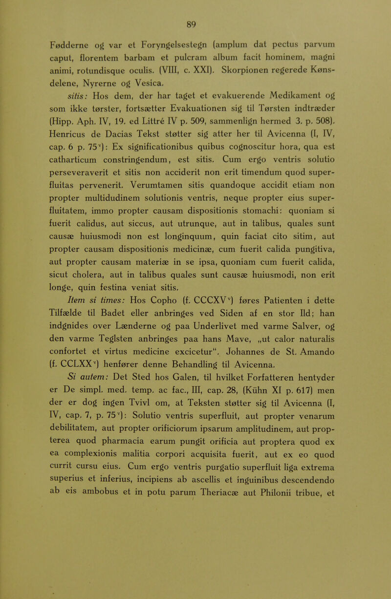 Fadderne og var et Foryngelsestegn (amplum dat pectus parvum caput, florentem barbam et pulcram album facit hominem, magni animi, rotundisque oculis. (VIII, c, XXI), Skorpionen regerede Kons- delene, Nyrerne og Vesica. sitis: Hos dem, der har taget et evakuerende Medikament og som ikke tarster, fortsaetter Evakuationen sig tii Tersten indtraeder (Hipp. Aph, IV, 19. ed Littre IV p, 509, sammenHgn hermed 3. p. 508), Henricus de Dacias Tekst stotter sig atter her til Avicenna (I, IV, cap. 6 p. 75''): Ex significationibus quibus cognoscitur hora, qua est catharticum constringendum, est sitis. Cum ergo ventris solutio perseveraverit et sitis non acciderit non erit timendum quod super- fluitas pervenerit. Verumtamen sitis quandoque accidit etiam non propter multidudinem solutionis ventris, neque propter eius super- fluitatem, immo propter causam dispositionis stomachi: quoniam si fuerit calidus, aut siccus, aut utrunque, aut in talibus, quales sunt causae huiusmodi non est longinquum, quin faciat cito sitim, aut propter causam dispositionis medicinae, cum fuerit calida pungitiva, aut propter causam materiae in se ipsa, quoniam cum fuerit calida, sicut cholera, aut in talibus quales sunt causae huiusmodi, non erit longe, quin festina veniat sitis. Item si times: Hos Copho (f. CCCXV'') fores Patienten i dette Tilfaelde til Badet eller anbringes ved Siden af en stor Ild; han indgnides over Laenderne og paa Underlivet med varme Salver, og den varme Teglsten anbringes paa hans Mave, „ut calor naturaHs confortet et virtus medicine excicetur. Johannes de St. Amando (f. CCLXX'') henferer denne Behandling til Avicenna. Si autem: Det Sted hos Galen, til hvilket Forfatteren hentyder er De simpl. med. temp. ac fac, III, cap. 28, (Kiihn XI p, 617) men der er dog ingen Tvivl om, at Teksten stetter sig til Avicenna (I, IV, cap. 7, p. 75: Solutio ventris superfluit, aut propter venarum debilitatem, aut propter orificiorum ipsarum amplitudinem, aut prop- terea quod pharmacia earum pungit orificia aut proptera quod ex ca complexionis malitia corpori acquisita fuerit, aut ex eo quod currit cursu eius. Cum ergo ventris purgatio superfluit Hga extrema superius et inferius, incipiens ab asceUis et inguinibus descendendo ab eis ambobus et in potu parum Theriacae aut Philonii tribue, et