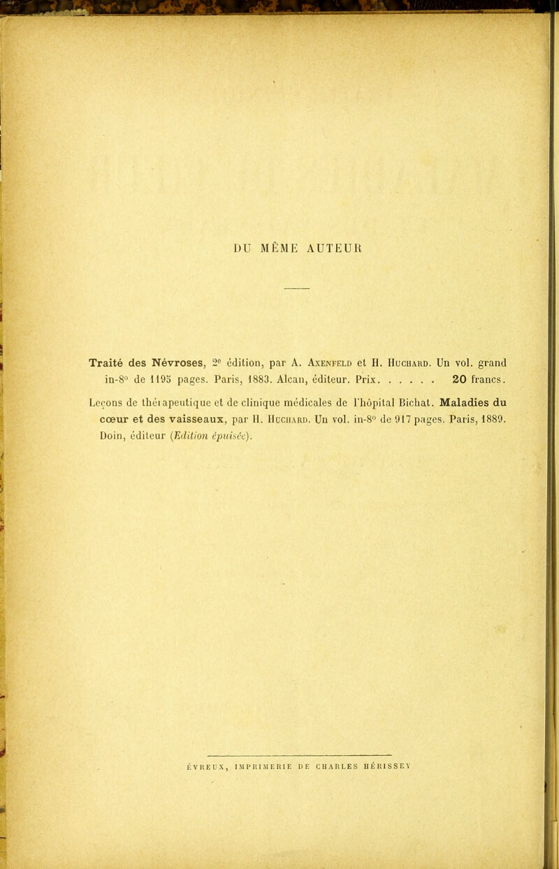 DU MÊME AUTEUR Traité des Névroses, 2'= édition, par A. Axenfeld et H. Huchard. Un vol. grand in-8'' de 1195 pages. Paris, 1883. Alcan, éditeur. Prix 20 francs. Leçons de théiapeutique et de clinique médicales de l'hôpital Bicliat. Maladies du cœur et des vaisseaux, par H. Huchard. Un vol. in-S» de 917 pages. Paris, 1889. Doin, éditeur {Edition épidaôc). ÉVREUX, IJIPRIMERIE DE CHARLES HÉRISSEY