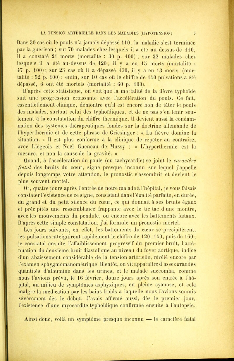 Dans 30 cas où le pouls n'a jamais dépassé 110, la maladie s'est terminée par la guérison ; sur 70 malades chez lesquels il a été au-dessus de 110, il a constaté 21 morts (mortalité : 30 p. 100) ; sur 32 malades chez lesquels il a été au-dessus de 120, il y a eu 13 morts (mortalité : 47 p. 100); sur 23 cas oîi il a dépassé 130, il y a eu 13 morts (mor- talité : 32 p. 100) ; enfin, sur 10 cas où le chiffre de 140 pulsations a été dépassé, 6 ont été mortels (mortalité : 60 p. 100). D'après cette statistique, on voit que la mortalité de la fièvre typhoïde suit une progression croissante avec l'accélération du pouls. Ce fait, essentiellement clinique, démontre qu'il est encore bon de tâter le pouls des malades, surtout celui des typhoïdiques, et de ne pas s'en tenir seu- lement à la constatation du chiffre thermique. Il devient aussi la condam- nation des systèmes thérapeutiques fondés sur la doctrine allemande de l'hyperthermie et de cette phrase de Griesinger : « La fièvre domine la situation. » Il est plus conforme à la clinique de répéter au contraire, avec Liégeois et Noël Gueneau de Mussy ; « L'hyperthermie est la mesure, et non la cause de la gravité. » Quand, à l'accélération du pouls (ou tachycardie) se joint le caractère fœkil des bruits du cœur, signe presque inconnu sur lequel j'appelle depuis longtemps votre attention, le pronostic s'assombrit et devient le plus souvent mortel. Or, quatre jours après l'entrée de notre malade à l'hôpital, je vous faisais constater l'existence de ce signe, consistant dans l'égalité parfaite, en durée, du grand et du petit silence du cœur, ce qui donnait à ses bruits égaux et précipités une ressemblance frappante avec le tic tac d'une montre, avec les mouvements du pendule, ou encore avec les battements fœtaux. D'après cette simple constatation, j'ai formulé un pronostic morlel. Les jours suivants, en effet, les battements du cœur se précipitèrent, les pulsations atteignirent rapidement le chiffre de 120, 140, puis de 160 ; je constatai ensuite l'affaiblissement progressif du premier bruit, l'atté- nuation du deuxième bruit diastolique au niveau du foyer aortique, indice d'un abaissement considérable de la tension artérielle, révélé encore par l'examen sphygmomanométrique. Bientôt, on vit apparaître d'assez grandes quantités d'albumine dans les urines, et le malade succomba, comme nous l'avions prévu, le 16 février, douze jours après son entrée à l'hô- pital, au milieu de symptômes asphyxiques, en pleine cyanose, et cela malgré la médication par les bains froids à laquelle nous l'avions soumis sévèrement dès le début. J'avais affirmé aussi, dès le premier jour, l'existence d'une myocardite typhoïdique confirmée ensuite à l'autopsie. Ainsi donc, voilà un symptôme presque inconnu — le caractère fœtal