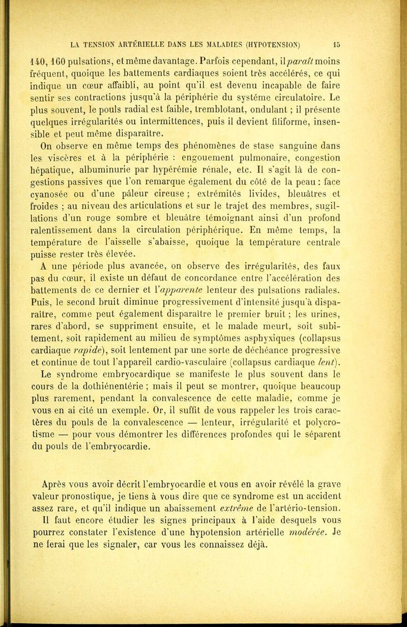 140,160 pulsations, et même davantage. Parfois cependant, il/jam^/moins fréquent, quoique les battements cardiaques soient très accélérés, ce qui indique un cœur affaibli, au point qu'il est devenu incapable de faire sentir ses contractions jusqu'à la périphérie du système circulatoire. Le plus souvent, le pouls radial est faible, tremblotant, ondulant ; il présente quelques irrégularités ou intermittences, puis il devient filiforme, insen- sible et peut même disparaître. On observe en même temps des phénomènes de stase sanguine dans les viscères et à la périphérie : engouement pulmonaire, congestion hépatique, albuminurie par hypérémie rénale, etc. Il s'agit là de con- gestions passives que l'on remarque également du côté de la peau : face cyanosée ou d'une pâleur cireuse ; extrémités livides, bleuâtres et froides ; au niveau des articulations et sur le trajet des membres, sugil- lations d'un rouge sombre et bleuâtre témoignant ainsi d'un profond ralentissement dans la circulation périphérique. En même temps, la température de l'aisselle s'abaisse, quoique la température centrale puisse rester très élevée. A une période plus avancée, on observe des irrégularités, des faux pas du cœur, il existe un défaut de concordance entre l'accélération des battements de ce dernier et Xapparente lenteur des pulsations radiales. Puis, le second bruit diminue progressivement d'intensité jusqu'à dispa- raître, comme peut également disparaître le premier bruit ; les urines, rares d'abord, se suppriment ensuite, et le malade meurt, soit subi- tement, soit rapidement au milieu de symptômes asphyxiques (collapsus cardiaque rapide)^ soit lentement par une sorte de déchéance progressive et continue de tout l'appareil cardio-vasculaire (collapsus cardiaque lent). Le syndrome embryocardique se manifeste le plus souvent dans le cours de la dothiénentérie ; mais il peut se montrer, quoique beaucoup plus rarement, pendant la convalescence de cette maladie, comme je vous en ai cité un exemple. Or, il suffit de vous rappeler les trois carac- tères du pouls de la convalescence — lenteur, irrégularité et polycro- tisme — pour vous démontrer les différences profondes qui le séparent du pouls de l'embryocardie. Après vous avoir décrit l'embryocardie et vous en avoir révélé la grave valeur pronostique, je tiens à vous dire que ce syndrome est un accident assez rare, et qu'il indique un abaissement extrême de l'artério-tension. Il faut encore étudier les signes principaux à l'aide desquels vous pourrez constater l'existence d'une hypotension artérielle modérée. Je ne ferai que les signaler, car vous les connaissez déjà.