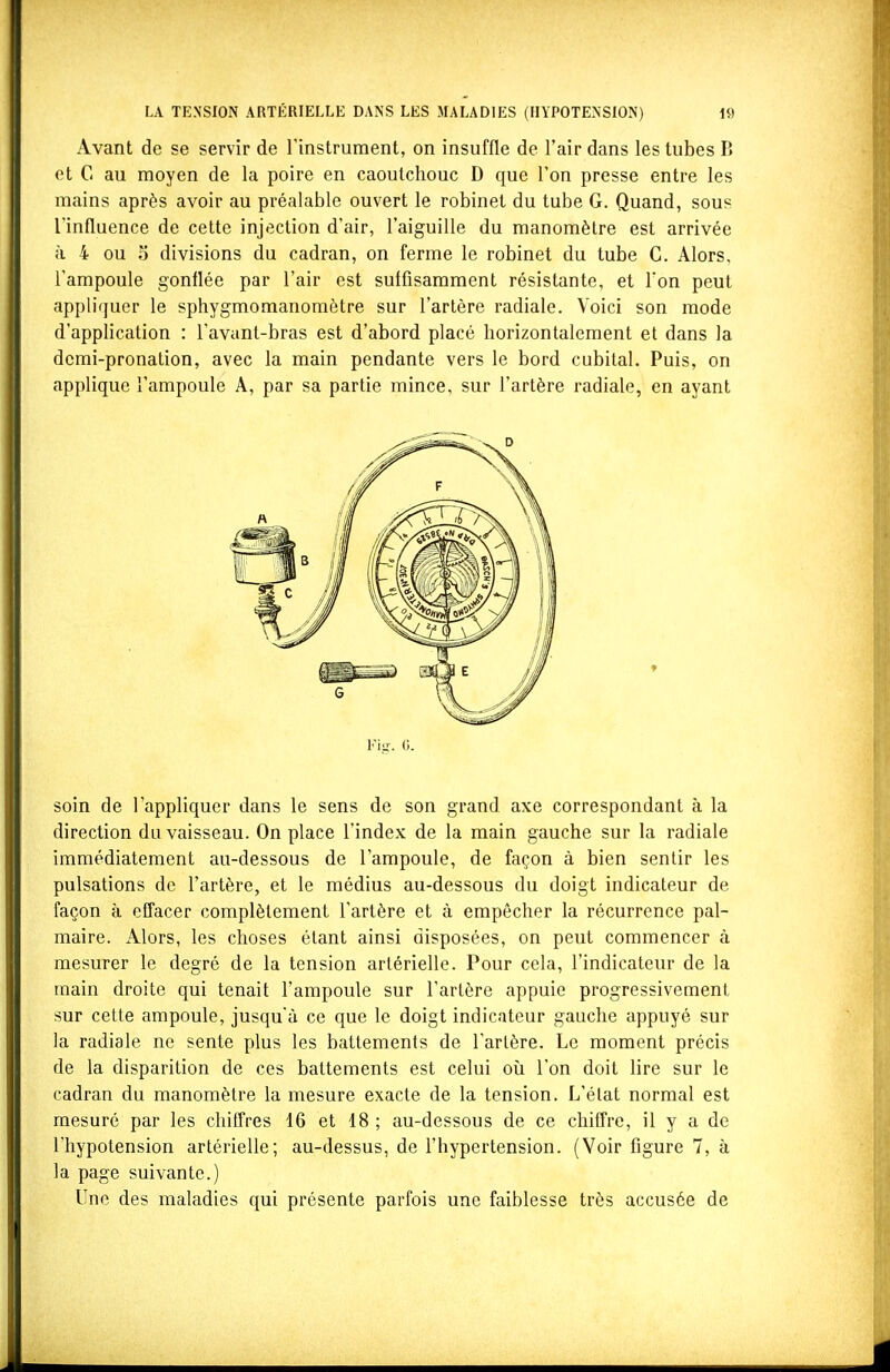 Avant de se servir de l'instrument, on insuffle de l'air dans les tubes B et C au moyen de la poire en caoutchouc D que l'on presse entre les mains après avoir au préalable ouvert le robinet du tube G. Quand, sous l'influence de cette injection d'air, l'aiguille du manomètre est arrivée à 4 ou 5 divisions du cadran, on ferme le robinet du tube C. Alors, l'ampoule gonflée par l'air est suffisamment résistante, et l'on peut appliquer le sphygmomanomètre sur l'artère radiale. Voici son mode d'application : l'avant-bras est d'abord placé horizontalement et dans la dcmi-pronation, avec la main pendante vers le bord cubital. Puis, on applique l'ampoule A, par sa partie mince, sur l'artère radiale, en ayant Fig-. 6. soin de l'appliquer dans le sens de son grand axe correspondant à la direction du vaisseau. On place l'index de la main gauche sur la radiale immédiatement au-dessous de l'ampoule, de façon à bien sentir les pulsations de l'artère, et le médius au-dessous du doigt indicateur de façon à effacer complètement l'artère et à empêcher la récurrence pal- maire. x\lors, les choses étant ainsi disposées, on peut commencer à mesurer le degré de la tension artérielle. Pour cela, l'indicateur de la main droite qui tenait l'ampoule sur l'artère appuie progressivement sur cette ampoule, jusqu'à ce que le doigt indicateur gauche appuyé sur la radiale ne sente plus les battements de l'artère. Le moment précis de la disparition de ces battements est celui où l'on doit lire sur le cadran du manomètre la mesure exacte de la tension. L'état normal est mesuré par les chiffres 16 et 18 ; au-dessous de ce chiffre, il y a de l'hypotension artérielle; au-dessus, de l'hypertension. (Voir figure 7, à la page suivante.) Une des maladies qui présente parfois une faiblesse très accusée de