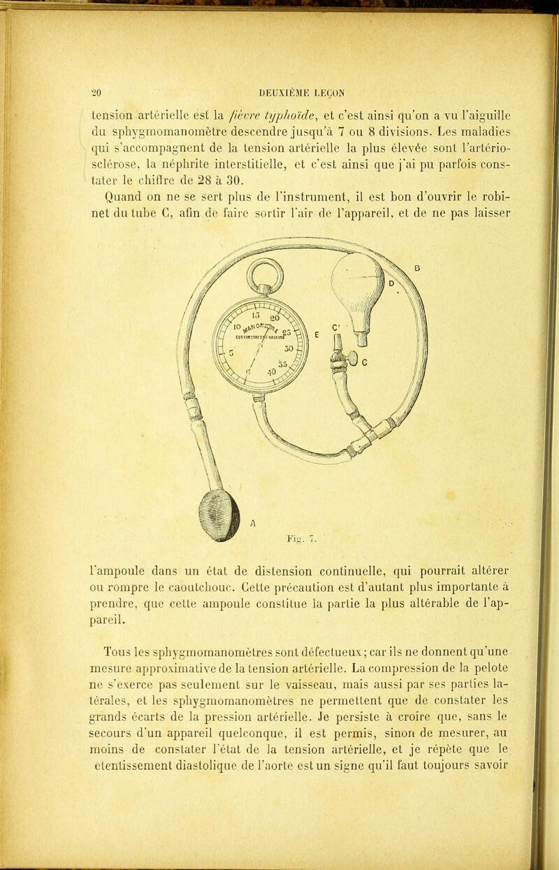 tension artérielle est la fièvre typhoïde, et c'est ainsi qu'on a vu l'aiguille du sphygmomanomètre descendre jusqu'à 7 ou 8 divisions. Les maladies qui s'accompagnent de la tension artérielle la plus élevée sont l'artério- sclérose, la néphrite interstitielle, et c'est ainsi que j'ai pu parfois cons- tater le chifire de 28 à 30. Quand on ne se sert plus de l'instrument, il est bon d'ouvrir le robi- net du tube C, afin de faire sortir Tair de l'appareil, et de ne pas laisser l'ampoule dans un état de distension continuelle, qui pourrait altérer ou rompre le caoutchouc. Cette précaution est d'autant plus importante à prendre, que cette ampoule constitue la partie la plus altérable de l'ap- pareil. Tous les sphygmomanomètres sont défectueux ; car ils ne donnent qu'une mesure approximative de la tension artérielle. La compression de la pelote ne s'exerce pas seulement sur le vaisseau, mais aussi par ses parties la- térales, et les sphygmomanomètres ne permettent que de constater les grands écarts de la pression artérielle. Je persiste à croire que, sans le secours d'un appareil quelconque, il est permis, sinon de mesurer, au moins de constater l'état de la tension artérielle, et je répète que le etentissement diastolique de l'aorte est un signe qu'il faut toujours savoir