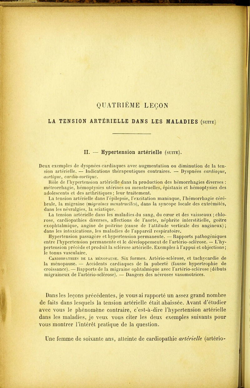 LA TENSION QUATRIÈME LEÇON ARTÉRIELLE DANS LES MALADIES (suite) IL — Hypertension artérielle (suite). Deux exemples de dyspnées cardiaques avec augmentation ou diminution de la ten- sion artérielle. — Indications thérapeutiques contraires. — Dyspnées cardiaque, aortique, cardio-aortique. Rôle de l'hypertension artérielle dans la production des hémorrhagies diverses : métrorrhagie, hémoptysies utérines ou menstruelles, épistaxis et hémoptysies des adolescents et des arthritiques; leur traitement. La tension artérielle dans l'épilepsie, l'excitation maniaque, l'hémorrhagie céré- brale, la migraine {migraines menstruelles), dans la syncope locale des extrémités, dans les névralgies, la sciatique. La tension artérielle dans les maladies du sang, du cœur et des vaisseaux ; chlo- rose, cardiopathies diverses, affections de l'aorte, néphrite interstitielle, goitre exophtalmique, angine de poitrine (cause de l'altitude verticale des angineux) ; dans les intoxications, les maladies de l'appareil respiratoire. Hypertension passagère et hypertension permanente. — Rapports pathogéniques entre l'hypertension permanente et le développement de l'artério-sclérose. — L'hy- pertension précède et produit la sclérose artérielle. Exemples à l'appui et objections ; le tonus vasculaire. Cardiopathies de la ménopause. Six formes. Artério-sclérose, et tachycardie de la ménopause. — Accidents cardiaques de la puberté (fausse hypertrophie de croissance). — Rapports de la migraine ophtalmique avec l'artério-sclérose (débuts migraineux de l'artério-sclérose). — Dangers des névroses vasomotrices. Dans les leçons précédentes, je vous ai rapporté un assez grand nombre de faits dans lesquels la tension artérielle était abaissée. Avant d'étudier avec vous le phénomène contraire, c'est-à-dire l'hypertension artérielle dans les maladies, je veux vous citer les deux exemples suivants pour vous montrer l'intérêt pratique de la question. Une femme de soixante ans, atteinte de cardiopathie artérielle (artério-