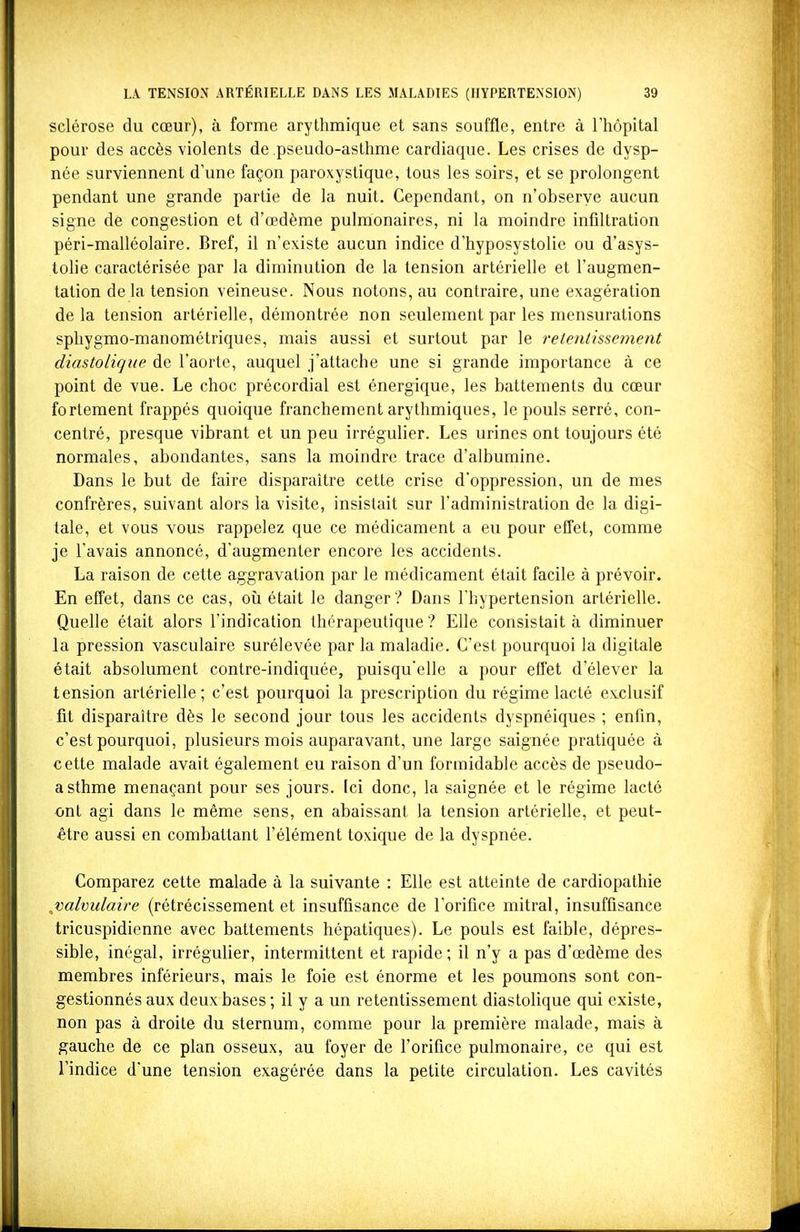 sclérose du cœur), à forme arythmique et sans souffle, entre à l'hôpital pour des accès violents de pseudo-asthme cardiaque. Les crises de dysp- née surviennent d'une façon paroxystique, tous les soirs, et se prolongent pendant une grande partie de la nuit. Cependant, on n'observe aucun signe de congestion et d'œdème pulmonaires, ni la moindre infiltration péri-malléolaire. Bref, il n'existe aucun indice d'hyposystolie ou d'asys- tolie caractérisée par la diminution de la tension artérielle et l'augmen- tation de la tension veineuse. Nous notons, au contraire, une exagération de la tension artérielle, démontrée non seulement par les mensurations sphygmo-manométriques, mais aussi et surtout par le retentissement diastoligue de l'aorte, auquel j'attache une si grande importance à ce point de vue. Le choc précordial est énergique, les battements du cœur fortement frappés quoique franchement arythmiques, le pouls serré, con- centré, presque vibrant et un peu irrégulier. Les urines ont toujours été normales, abondantes, sans la moindre trace d'albumine. Dans le but de faire disparaître cette crise d'oppression, un de mes confrères, suivant alors la visite, insistait sur l'administration de la digi- tale, et vous vous rappelez que ce médicament a eu pour effet, comme je l'avais annoncé, d'augmenter encore les accidents. La raison de cette aggravation par le médicament était facile à prévoir. En effet, dans ce cas, oîi était le danger ? Dans l'hypertension artérielle. Quelle était alors l'indication thérapeutique ? Elle consistait à diminuer la pression vasculaire surélevée par la maladie. C'est pourquoi la digitale était absolument contre-indiquée, puisqu'elle a pour effet d'élever la tension artérielle; c'est pourquoi la prescription du régime lacté exclusif fit disparaître dès le second jour tous les accidents dyspnéiques ; enfin, c'est pourquoi, plusieurs mois auparavant, une large saignée pratiquée à cette malade avait également eu raison d'un formidable accès de pseudo- asthme menaçant pour ses jours. Ici donc, la saignée et le régime lacté ont agi dans le même sens, en abaissant la tension artérielle, et peut- être aussi en combattant l'élément toxique de la dyspnée. Comparez cette malade à la suivante : Elle est atteinte de cardiopathie j)alviilaire (rétrécissement et insuffisance de l'orifice mitral, insuffisance tricuspidienne avec battements hépatiques). Le pouls est faible, dépres- sible, inégal, irrégulier, intermittent et rapide; il n'y a pas d'œdème des membres inférieurs, mais le foie est énorme et les poumons sont con- gestionnés aux deux bases ; il y a un retentissement diastolique qui existe, non pas à droite du sternum, comme pour la première malade, mais à gauche de ce plan osseux, au foyer de l'orifice pulmonaire, ce qui est l'indice d'une tension exagérée dans la petite circulation. Les cavités