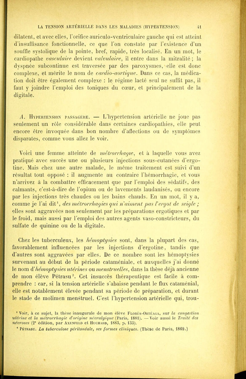 dilatent, et avec elles, l'orifice auriculo-ventriculaire gauche qui est atteint d'insuffisance fonctionnelle, ce que l'on constate par l'existence d'un souffle systolique de la pointe, bref, rapide, très localisé. En un mot, le cardiopathe vasculaire devient valvulaire, il entre dans la mitralité ; la dyspnée subcontinue est traversée par des paroxysmes, elle est donc complexe, et mérite le nom de cardio-aortique. Dans ce cas, la médica- tion doit être également complexe : le régime lacté seul ne suffit pas, il faut y joindre l'emploi des toniques du cœur, et principalement de la digitale. A. HvpERTEiNSioN PASSAGÈRE. — L'hypertensiou artérielle ne joue pas seulement un rôle considérable dans certaines cardiopathies, elle peut encore être invoquée dans bon nombre d'aflections ou de symptômes disparates, comme vous allez le voir. Voici une femme atteinte de métrori'hagic^ et à laquelle vous avez pratiqué avec succès une ou plusieurs injections sous-cutanées d'ergo- tine. Mais chez une autre malade, le même traitement est suivi d'un résultat tout opposé : il augmente au contraire l'hémorrhagie, et vous n'arrivez à la combattre efficacement que par l'emploi des sédatifs, des calmants, c'est-à-dire de l'opium ou de lavements laudanisés, ou encore par les injections très chaudes ou les bains chauds. En un mot, il y a, comme je l'ai dit*, des métrorrhagies qui n aiment pas rergot de seigle ; elles sont aggravées non seulement par les préparations ergotiques et par le froid, mais aussi par l'emploi des autres agents vaso-constricteurs, du sulfate de quinine ou de la digitale. Chez les tuberculeux, les hémoptysies sont, dans la plupart des cas, favorablement influencées par les injections d'ergotine, tandis que d'autres sont aggravées par elles. De ce nombre sont les hémoptysies survenant au début de la période cataméniale, et auxquelles j'ai donné le nom à'hémoptysies utérines ou menstruelles^ dans la thèse déjà ancienne de mon élève Pétrasu. Cet insuccès thérapeutique est facile à com- prendre : car, si la tension artérielle s'abaisse pendant le flux cataménial, elle est notablement élevée pendant sa période de préparation, et durant le stade de molimen menstruel. C'est l'hypertension artérielle qui, trou- ' Voir, à ce sujet, la thèse inaugurale de mon élève Flori';s-Ortéaga, sur la congestion utérine et la métrorrhagie d'origine névralgique (Paris, 1881). —Voir aussi le Traité dos névroses (2° édition, par Axenfeld et Huchakd, 1883, p. 133). ' PÉTRASU. La tuberculose périlonéale, ses formes cliniques. (Thèse de Paris, 1869.)