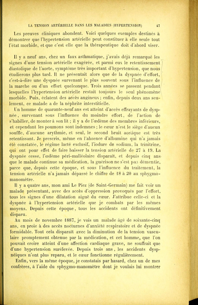 Les preuves cliniques abondent. Voici quelques exemples destinés à démontrer que l'hypertension artérielle peut constituer à elle seule tout l'état morbide, et que c'est elle que la thérapeutique doit d'abord viser. Il y a neuf ans, chez un faux asthmatique, j'avais déjà remarqué les signes d'une tension artérielle exagérée, et parmi eux le retentissement] diastolique de l'aorte, symptôme très important d'hypertension, que nous étudierons plus tard. Il ne présentait alors que de la dyspnée d'effort, c'est-à-dire une dyspnée survenant le plus souvent sous l'influence de la marche ou d'un effort quelconque. Trois années se passent pendant lesquelles l'hypertension artérielle restait toujours le seul phénomène morbide. Puis, éclatent des accès angineux ; enfin, depuis deux ans seu- lement, ce malade a de la néphrite interstitielle. Un homme de quarante-neuf ans est atteint d'accès effrayants de dysp- née , survenant sous l'influence du moindre effort, de l'action de s'habiller, de monter à son lit ; il y a de l'œdème des membres inférieurs, et cependant les poumons sont indemnes ; le cœur n'est le siège d'aucun souffle, d'aucune arythmie, et seul, le second bruit aorlique est très retentissant. Je prescris, même en l'absence d'albumine qui n'a jamais été constatée, le régime lacté exclusif, l'iodure de sodium, la trinitrine, qui ont pour effet de faire baisser la tension artérielle de 27 à 19. La dyspnée cesse, l'œdème péri-malléolaire disparaît, et depuis cinq ans que le malade continue sa médication, la guérisonne s'est pas démentie, parce que, depuis cette époque, et sous l'influence du traitement, la tension artérielle n'a jamais dépassé le chiflre de 18 à 20 au sphygmo- manomètre. Il y a quatre ans, mon ami Le Piez (de Saint-Germain) me fait voir un malade présentant, avec des accès d'oppression provoqués par l'effort, tous les signes d'une dilatation aiguë du cœur. J'attribue celle-ci et la dyspnée à l'hypertension artérielle que je combats par les mêmes moyens. Depuis cette époque, tous les accidents ont définitivement disparu. Au mois de novembre 1887, je vois un malade âgé de soixante-cinq ans, en proie à des accès nocturnes d'anxiété respiratoire et de dyspnée formidable. Tout cela disparaît avec la diminution de la tension vascu- laire proraptement obtenue par la médication, et cet homme, que l'on pouvait croire atteint d'une affection cardiaque grave, ne souffrait que d'une hypertension surélevée. Depuis trois ans , les accidents dysp- néiques n'ont plus reparu, et le cœur fonctionne régulièrement. Enfin, vers la même époque, je constatais par hasard, chez un de mes confrères, à l'aide du sphygmo-manomètre dont je voulais lui montrer