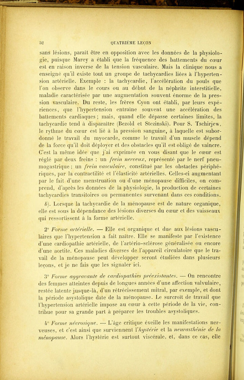 sans lésions, paraît être en opposition avec les données de la physiolo- gie, puisque Marey a établi que la fréquence des battements du cœur est en raison inverse de la tension vasculaire. Mais la clinique nous a enseigné qu'il existe tout un groupe de tachycardies liées à l'hyperten- sion artérielle. Exemple : la tachycardie, l'accélération du pouls que l'on observe dans le cours ou au début de la néphrite interstitielle, maladie caractérisée par une augmentation souvent énorme de la pres- sion vasculaire. Du reste, les frères Cyon ont établi, par leurs expé- riences, que l'hypertension entraîne souvent une accélération des battements cardiaques ; mais, quand elle dépasse certaines limites, la tachycardie tend à disparaître (Bezold et Stezinski). Pour S. Tschirjew, le rythme du cœur est lié à la pression sanguine, à laquelle est subor- donné le travail du myocarde, comme le travail d'un muscle dépend de la force qu'il doit déployer et des obstacles qu'il est obligé de vaincre. C'est la même idée que j'ai exprimée en vous disant que le cœur est réglé par deux freins : un frein nerveux, représenté par le nerf pneu- mogastrique ; un frein vasculaire, constitué par les obstacles périphé- riques, par la contractilité et l'élasticité artérielles. Celles-ci augmentant par le fait d'une menstruation ou d'une ménopause difficiles, on com- prend, d'après les données de la physiologie, la production de certaines tachycardies transitoires ou permanentes survenant dans ces conditions. b). Lorsque la tachycardie de la ménopause est de nature organique, elle est sous la dépendance des lésions diverses du cœur et des vaisseaux qui ressortissent à la forme artérielle. 2° Forme artérielle. — Elle est organique et due aux lésions vascu- laires que l'hypertension a fait naître. Elle se manifeste par l'existence d'une cardiopathie artérielle, de l'artério-sclérose générahsée ou encore d'une aortite. Ces maladies diverses de l'appareil circulatoire que le tra- vail de la ménopause peut développer seront étudiées dans plusieurs leçons, et je ne fais que les signaler ici. 3° Forme aqcjravante de cardiopathies 'préexistantes. — On rencontre des femmes atteintes depuis de longues années d'une affection valvulaire, restée latente jusque-là, d'un rétrécissement mitral, par exemple, et dont la période asystoKque date de la ménopause. Le surcroît de travail que l'hypertension artérielle impose au cœur à cette période de la vie, con- - tribue pour sa grande part à préparer les troubles asystoliques. 4° Forme névrosique. — L'âge critique éveille les manifestations ner- veuses, et c'est ainsi que surviennent Vhystérie et la neurasthénie de la ménopause. Alors l'hystérie est surtout viscérale, et, dans ce cas, elle