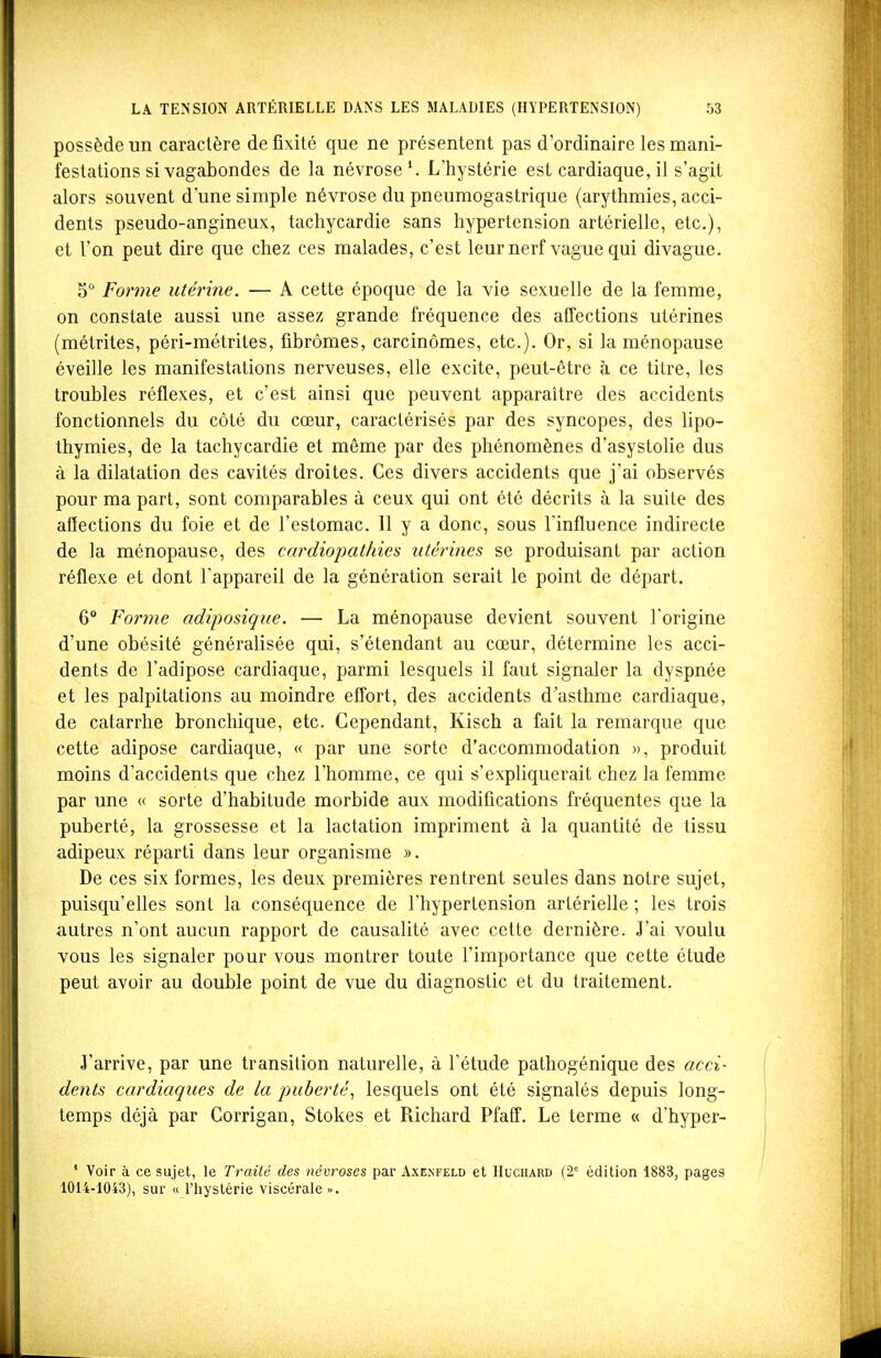 possède un caractère de fixité que ne présentent pas d'ordinaire les mani- festations si vagabondes de la névrose'. L'hystérie est cardiaque,il s'agit alors souvent d'une simple névrose du pneumogastrique (arythmies, acci- dents pseudo-angineux, tachycardie sans hypertension artérielle, etc.), et l'on peut dire que chez ces malades, c'est leur nerf vague qui divague. go Pqyi^iç utérine. — A cette époque de la vie sexuelle de la femme, on constate aussi une assez grande fréquence des affections utérines (métrites, péri-métrites, fibromes, carcinomes, etc.). Or, si la ménopause éveille les manifestations nerveuses, elle excite, peut-être à ce titre, les troubles réflexes, et c'est ainsi que peuvent apparaître des accidents fonctionnels du côté du cœur, caractérisés par des syncopes, des lipo- thymies, de la tachycardie et même par des phénomènes d'asystolie dus à la dilatation des cavités droites. Ces divers accidents que j'ai observés pour ma part, sont comparables à ceux qui ont été décrits à la suite des affections du foie et de l'estomac. 11 y a donc, sous l'influence indirecte de la ménopause, des cardiopathies utérines se produisant par action réflexe et dont l'appareil de la génération serait le point de départ. 6° Forme adiposique. — La ménopause devient souvent l'origine d'une obésité généralisée qui, s'étendant au cœur, détermine les acci- dents de l'adipose cardiaque, parmi lesquels il faut signaler la dyspnée et les palpitations au moindre effort, des accidents d'asthme cardiaque, de catarrhe bronchique, etc. Cependant, Kisch a fait la remarque que cette adipose cardiaque, « par une sorte d'accommodation », produit moins d'accidents que chez l'homme, ce qui s'expliquerait chez la femme par une « sorte d'habitude morbide aux modifications fréquentes que la puberté, la grossesse et la lactation impriment à la quantité de tissu adipeux réparti dans leur organisme ». De ces six formes, les deux premières rentrent seules dans notre sujet, puisqu'elles sont la conséquence de l'hypertension artérielle ; les trois autres n'ont aucun rapport de causalité avec cette dernière. J'ai voulu vous les signaler pour vous montrer toute l'importance que cette étude peut avoir au double point de vue du diagnostic et du traitement. J'arrive, par une transition naturelle, à l'étude pathogénique des acci- dents cardiaques de la puberté^ lesquels ont été signalés depuis long- temps déjà par Corrigan, Stokes et Richard Pfaff. Le terme « d'hyper- ' Voir à ce sujet, le Traité des névroses par Axenfeld et Huchard (2' édition 1883, pages 1014-1043), sur « l'hystérie viscérale •>,