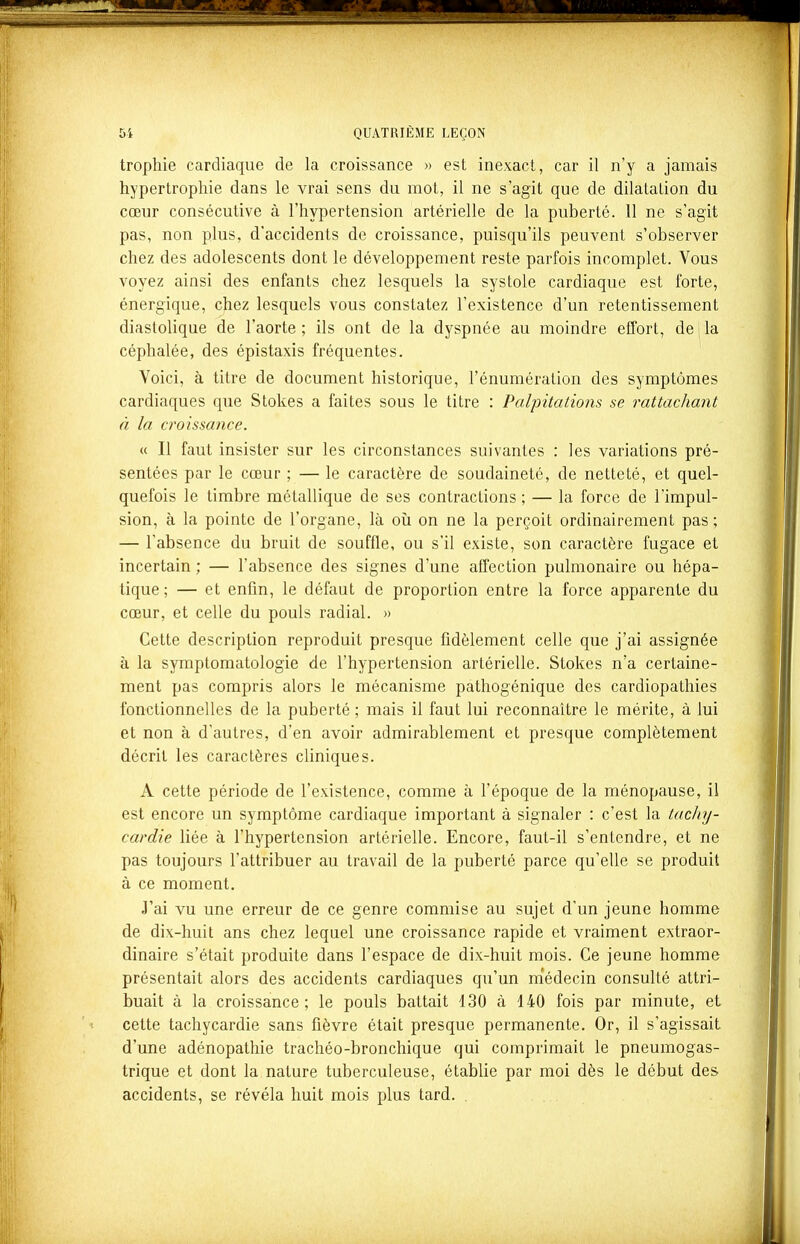 trophie cardiaque de la croissance » est inexact, car il n'y a jamais hypertrophie dans le vrai sens du mot, il ne s'agit que de dilatation du cœur consécutive à l'hypertension artérielle de la puberté. 11 ne s'agit pas, non plus, d'accidents de croissance, puisqu'ils peuvent s'observer chez des adolescents dont le développement reste parfois incomplet. Vous voyez ainsi des enfants chez lesquels la systole cardiaque est forte, énergique, chez lesquels vous constatez l'existence d'un retentissement diastolique de l'aorte; ils ont de la dyspnée au moindre effort, deila céphalée, des épistaxis fréquentes. Voici, à titre de document historique, l'énumération des symptômes cardiaques que Stokes a faites sous le titre : Palpitations se rattachant à la croissance. « Il faut insister sur les circonstances suivantes : les variations pré- sentées par le cœur ; — le caractère de soudaineté, de netteté, et quel- quefois le timbre métallique de ses contractions ; — la force de l'impul- sion, à la pointe de l'organe, là où on ne la perçoit ordinairement pas ; — l'absence du bruit de souffle, ou s'il existe, son caractère fugace et incertain ; — l'absence des signes d'une affection pulmonaire ou hépa- tique; — et enfin, le défaut de proportion entre la force apparente du cœur, et celle du pouls radial. » Cette description reproduit presque fidèlement celle que j'ai assignée à la symptomatologie de l'hypertension artérielle. Stokes n'a certaine- ment pas compris alors le mécanisme pathogénique des cardiopathies fonctionnelles de la puberté; mais il faut lui reconnaître le mérite, à lui et non à d'autres, d'en avoir admirablement et presque complètement décrit les caractères cliniques. A cette période de l'existence, comme à l'époque de la ménopause, il est encore un symptôme cardiaque important à signaler : c'est la tachy- cardie liée à l'hypertension artérielle. Encore, faut-il s'entendre, et ne pas toujours l'attribuer au travail de la puberté parce qu'elle se produit à ce moment. J'ai vu une erreur de ce genre commise au sujet d'un jeune homme de dix-huit ans chez lequel une croissance rapide et vraiment extraor- dinaire s'était produite dans l'espace de dix-huit mois. Ce jeune homme présentait alors des accidents cardiaques qu'un médecin consulté attri- buait à la croissance; le pouls battait 130 à 140 fois par minute, et cette tachycardie sans fièvre était presque permanente. Or, il s'agissait d'une adénopathie trachéo-bronchique qui comprimait le pneumogas- trique et dont la nature tuberculeuse, établie par moi dès le début des accidents, se révéla huit mois plus tard. .