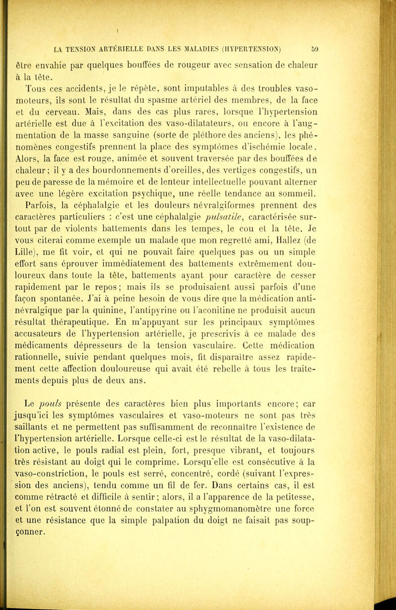 être envahie par quelques bouffées de rougeur avec sensation de chaleur à la lôle. Tous ces accidents, je le répète, sont imputables à des troubles vaso- moteurs, ils sont le résultat du spasme artériel des membres, de la face et du cerveau. Mais, dans des cas plus rares, lorsque l'hypertension artérielle est due à l'excitation des vaso-dilatateurs, ou encore à l'aug- mentation de la masse sanguine (sorte de pléthore des anciens), les phé- nomènes congestifs prennent la place des symptômes d'ischémie locale. Alors, la face est rouge, animée et souvent traversée par des bouffées de chaleur; il y a des bourdonnements d'oreilles, des vertiges congestifs, un peu de paresse de la mémoire et de lenteur intellectuelle pouvant alterner avec une légère excitation psychique, une réelle tendance au sommeil. Parfois, la céphalalgie et les douleurs névralgiformes prennent des caractères particuliers : c'est une céphalalgie pulsatile^ caractérisée sur- tout par de violents battements dans les tempes, le cou et la tête. Je vous citerai comme exemple un malade que mon regretté ami, Hallez (de Lille), me fit voir, et qui ne pouvait faire quelques pas ou un simple effort sans éprouver immédiatement des battements extrêmement dou- loureux dans toute la tête, battements ayant pour caractère de cesser rapidement par le repos ; mais ils se produisaient aussi parfois d'une façon spontanée. J'ai à peine besoin de vous dire que la médication anti- névralgique par la quinine, l'antipyrine ou l'aconitine ne produisit aucun résultat thérapeutique. En m'appuyant sur les principaux symptômes accusateurs de l'hypertension artérielle, je prescrivis à ce malade des médicaments dépresseurs de la tension vasculaire. Cette médication rationnelle, suivie pendant quelques mois, fit disparaître assez rapide- ment cette affection douloureuse qui avait été rebelle à tous les traite- ments depuis plus de deux ans. Le pouls présente des caractères bien plus importants encore; car jusqu'ici les symptômes vasculaires et vaso-moteurs ne sont pas très saillants et ne permettent pas suffisamment de reconnaître l'existence de l'hypertension artérielle. Lorsque celle-ci est le résultat de la vaso-dilata- tion active, le pouls radial est plein, fort, presque vibrant, et toujours très résistant au doigt qui le comprime. Lorsqu'elle est consécutive à la vaso-constriclion, le pouls est serré, concentré, cordé (suivant l'expres- sion des anciens), tendu comme un fil de fer. Dans certains cas, il est comme rétracté et difficile à sentir; alors, il a l'apparence de la petitesse, et l'on est souvent étonné de constater au sphygmomanomètre une force et une résistance que la simple palpation du doigt ne faisait pas soup- çonner.