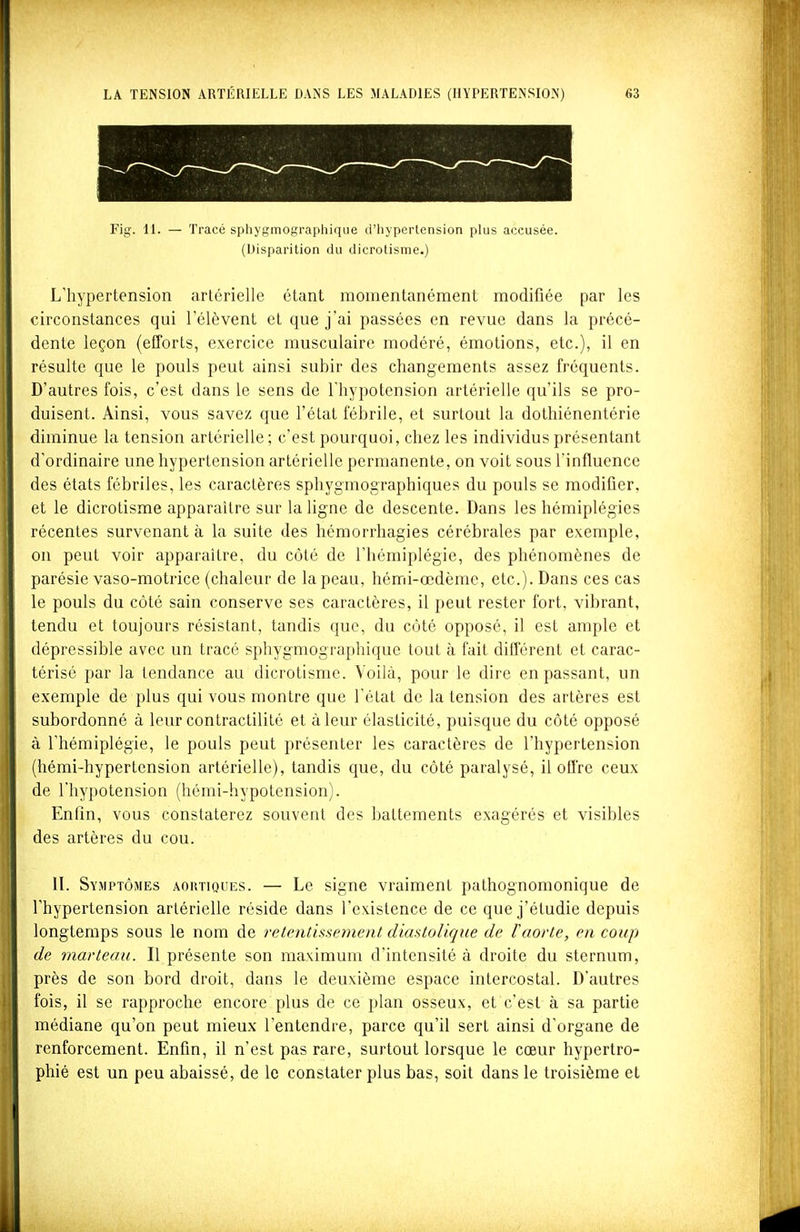 Fig. 11. — Tracé sphygmographique d'hypertension plus accusée. (Disparition du dicrotisme.) L'hypertension artérielle étant momentanément modifiée par les circonstances qui l'élèvent et que j'ai passées en revue dans la précé- dente leçon (efforts, exercice musculaire modéré, émotions, etc.), il en résulte que le pouls peut ainsi subir des changements assez fréquents. D'autres fois, c'est dans le sens de l'hypotension artérielle qu'ils se pro- duisent. Ainsi, vous savez que l'état fébrile, et surtout la dothiénentérie diminue la tension artérielle; c'est pourquoi, chez les individus présentant d'ordinaire une hypertension artérielle permanente, on voit sous l'influence des états fébriles, les caractères sphygmographiques du pouls se modifier, et le dicrotisme apparaître sur la ligne de descente. Dans les hémiplégies récentes survenant à la suite des hémorrhagies cérébrales par exemple, on peut voir apparaître, du côté de l'hémiplégie, des phénomènes de parésie vaso-motrice (chaleur de la peau, hémi-œdème, etc.). Dans ces cas le pouls du côté sain conserve ses caractères, il peut rester fort, vibrant, tendu et toujours résistant, tandis que, du côté opposé, il est ample et dépressible avec un tracé sphyg-mographique tout à fait différent et carac- térisé par la tendance au dicrotisme. Voilà, pour le dire en passant, un exemple de plus qui vous montre que l'état de la tension des artères est subordonné à leur contractilité et à leur élasticité, puisque du côté opposé à l'hémiplégie, le pouls peut présenter les caractères de l'hypertension (hémi-hypertension artérielle), tandis que, du côté paralysé, il offre ceux de l'hypotension (hémi-hypotension). Enfin, vous constaterez souvent des battements exagérés et visibles des artères du cou. II. Symptômes aortioues. — Le signe vraiment pathognomonique de l'hypertension artérielle réside dans l'existence de ce que j'étudie depuis longtemps sous le nom de retentisseinent diastolique de l'aorte, en coup de marteau. Il présente son maximum d'intensité à droite du sternum, près de son bord droit, dans le deuxième espace intercostal. D'autres fois, il se rapproche encore plus de ce plan osseux, et c'est à sa partie médiane qu'on peut mieux l'entendre, parce qu'il sert ainsi d'organe de renforcement. Enfin, il n'est pas rare, surtout lorsque le cœur hypertro- phié est un peu abaissé, de le constater plus bas, soit dans le troisième et