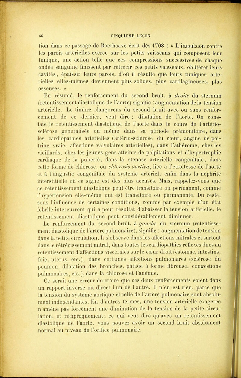 tion dans ce passage de Boerhaave écrit dès 1708 : « L'impulsion contre les parois artérielles exerce sur les petits vaisseaux qui composent leur tunique, une action telle que ces compressions successives de chaque ondée sanguine finissent par rétrécir ces petits vaisseaux, oblitérer leurs cavités, épaissir leurs parois, d'où il résulte que leurs tuniques arté- rielles elles-mêmes deviennent plus solides, plus cartilagineuses, plus osseuses. » En résumé, le renforcement du second bruit, à droite du sternum (retentissement diastolique de l'aorte) signifie : augmentation delà tension artérielle. Le timbre clangoreux du second bruit avec ou sans renfor- cement de ce dernier, veut dire : dilatation de l'aorte. On cons- tate le retentissement diastolique de l'aorte dans le cours de l'artério- sclérose généralisée ou même dans sa période prémonitoire, dans les cardiopathies artérielles (artério-sclérose du cœur, angine de poi- trine vraie, affections valvulaires artérielles), dans l'athérome, chez les vieillards, chez les jeunes gens atteints de palpitations et d'hypertrophie cardiaque de la puberté, dans la sténose artérielle congénitale, dans cette forme de chlorose, ou chlorosis aortica^ liée à l'étroitesse de l'aorte et à l'angustie congénitale du système artériel, enfin dans la néphrite interstitielle où ce signe est des plus accusés. Mais, rappelez-vous que ce retentissement diastolique peut être transitoire ou permanent, comme l'hypertension elle-même qui est transitoire ou permanente. Du reste, sous l'influence de certaines conditions, comme par exemple d'un état fébrile intercurrent qui a pour résultat d'abaisser la tension artérielle, le retentissement diastolique peut considérablement diminuer. Le renforcement du second bruit, à gauche du sternum (retentisse- ment diastolique de l'artèrepulmonaire), signifie : augmentation de tension dans la petite circulation. Il s'observe dans les aflections mitrales et surtout dans le rétrécissement mitral, dans toutes les cardiopathies réflexes dues au retentissement d'affections viscérales sur le cœur droit (estomac, intestins, foie, utérus, etc.), dans certaines affections pulmonaires (sclérose du poumon, dilatation des bronches, phtisie à forme fibreuse, congestions pulmonaires, etc.), dans la chlorose et l'anémie. Ce serait une erreur de croire que ces deux renforcements soient dans un rapport inverse ou direct l'un de l'autre. 11 n'en est rien, parce que la tension du système aorlique et celle de l'artère pulmonaire sont absolu- ment indépendantes. En d'autres termes, une tension artérielle exagérée n'amène pas forcément une diminution de la tension de la petite circu- lation, et réciproquement; ce qui veut dire qu'avec un retentissement diastolique de l'aorte, vous pouvez avoir un second bruit absolument normal au niveau de l'orifice pulmonaire.