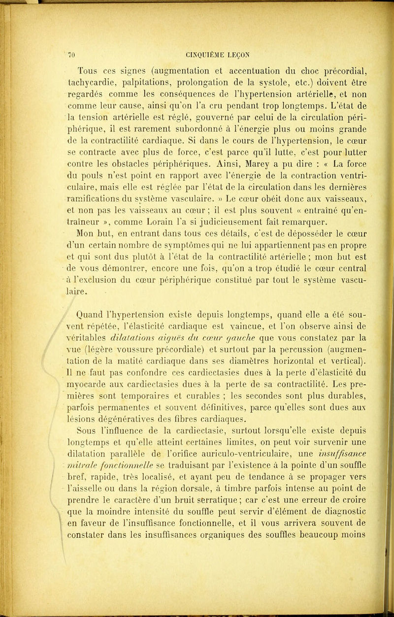 Tous ces signes (augmentation et accentuation du choc précordial, tachycardie, palpitations, prolongation de la systole, etc.) doivent être regardés comme les conséquences de l'hypertension artérielle, et non comme leur cause, ainsi qu'on l'a cru pendant trop longtemps. L'état de la tension artérielle est réglé, gouverné par celui de la circulation péri- phérique, il est rarement subordonné à l'énergie plus ou moins grande de la contractilité cardiaque. Si dans le cours de l'hypertension, le cœur se contracte avec plus de force, c'est parce qu'il lutte, c'est pour lutter contre les obstacles périphériques. Ainsi, Marey a pu dire : « La force du pouls n'est point en rapport avec l'énergie de la contraction ventri- culaire, mais elle est réglée par l'état de la circulation dans les dernières ramifications du système vasculaire. » Le cœur obéit donc aux vaisseaux, et non pas les vaisseaux au cœur ; il est plus souvent « entraîné qu'en- traîneur », comme Lorain l'a si judicieusement fait remarquer. Mon but, en entrant dans tous ces détails, c'est de déposséder le cœur d'un certain nombre de symptômes qui ne lui appartiennent pas en propre et qui sont dus plutôt à l'état de la contractilité artérielle ; mon but est de vous démontrer, encore une fois, qu'on a trop étudié le cœur central à l'exclusion du cœur périphérique constitué par tout le système vascu- laire. Quand l'hypertension existe depuis longtemps, quand elle a été sou- vent répétée, l'élasticité cardiaque est vaincue, et l'on observe ainsi de véritables dilatations aiguës du cœur gauche que vous constatez par la vue (légère voussure précordiale) et surtout par la percussion (augmen- tation de la matité cardiaque dans ses diamètres horizontal et vertical). 11 ne faut pas confondre ces cardiectasies dues à la perle d'élasticité du myocarde aux cardiectasies dues à la perte de sa contractilité. Les pre- mières sont temporaires et curables ; les secondes sont plus durables, parfois permanentes et souvent définitives, parce qu'elles sont dues aux lésions dégénératives des fibres cardiaques. Sous l'influence de la cardieclasie, surtout lorsqu'elle existe depuis longtemps et qu'elle atteint certaines limites, on peut voir survenir une dilatation parallèle de l'orifice auriculo-ventriculaire, une insuffisance mitrale fonctionnelle se traduisant par l'existence à la pointe d'un souffle bref, rapide, très localisé, et ayant peu de tendance à se propager vers l'aisselle ou dans la région dorsale, à timbre parfois intense au point de prendre le caractère d'un bruit serratique ; car c'est une erreur de croire que la moindre intensité du souffle peut servir d'élément de diagnostic en faveur de l'insuffisance fonctionnelle, et il vous arrivera souvent de constater dans les insuffisances organiques des souffles beaucoup moins